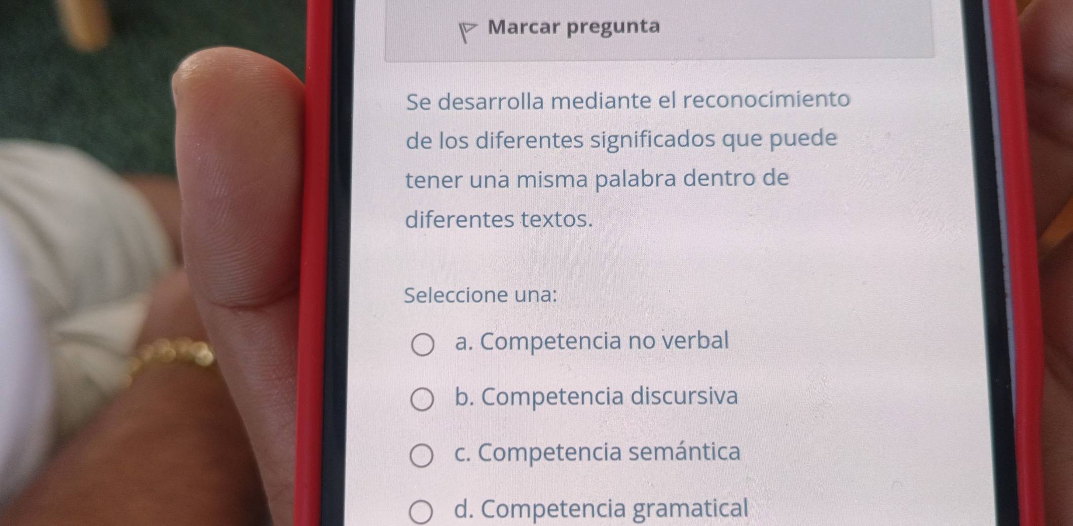 Marcar pregunta
Se desarrolla mediante el reconocimiento
de los diferentes significados que puede
tener una misma palabra dentro de
diferentes textos.
Seleccione una:
a. Competencia no verbal
b. Competencia discursiva
c. Competencia semántica
d. Competencia gramatical