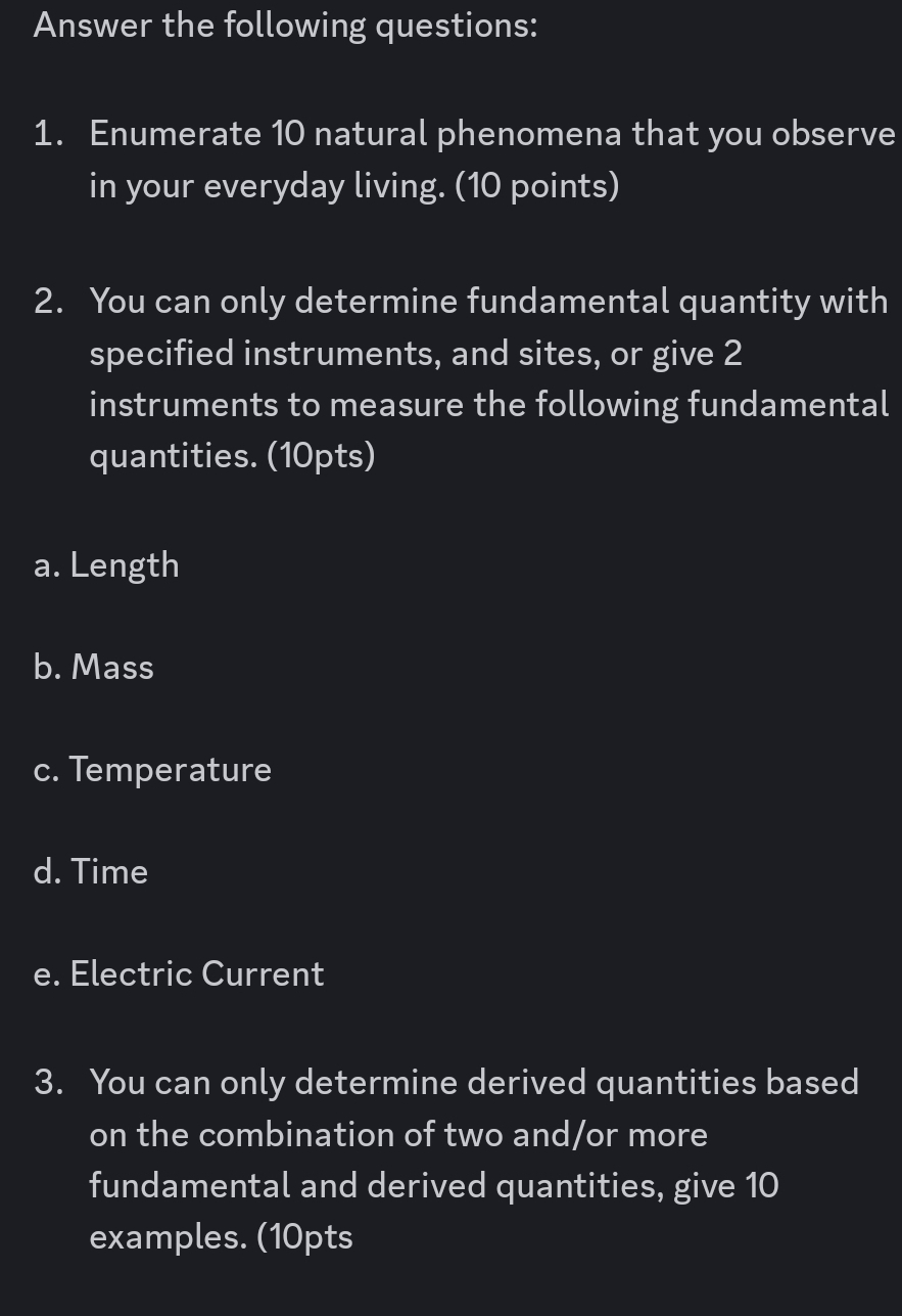 Answer the following questions: 
1. Enumerate 10 natural phenomena that you observe 
in your everyday living. (10 points) 
2. You can only determine fundamental quantity with 
specified instruments, and sites, or give 2
instruments to measure the following fundamental 
quantities. (10pts) 
a. Length 
b. Mass 
c. Temperature 
d. Time 
e. Electric Current 
3. You can only determine derived quantities based 
on the combination of two and/or more 
fundamental and derived quantities, give 10
examples. (10pts