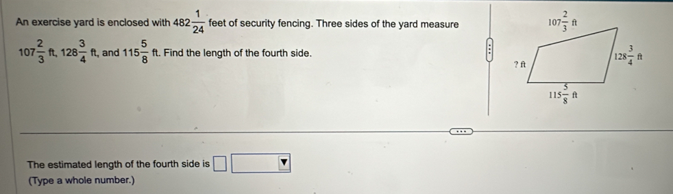 An exercise yard is enclosed with 482 1/24  feet of security fencing. Three sides of the yard measure
107 2/3 ft,128 3/4 ft, and 115 5/8 ft t. Find the length of the fourth side. 
The estimated length of the fourth side is □ □
(Type a whole number.)