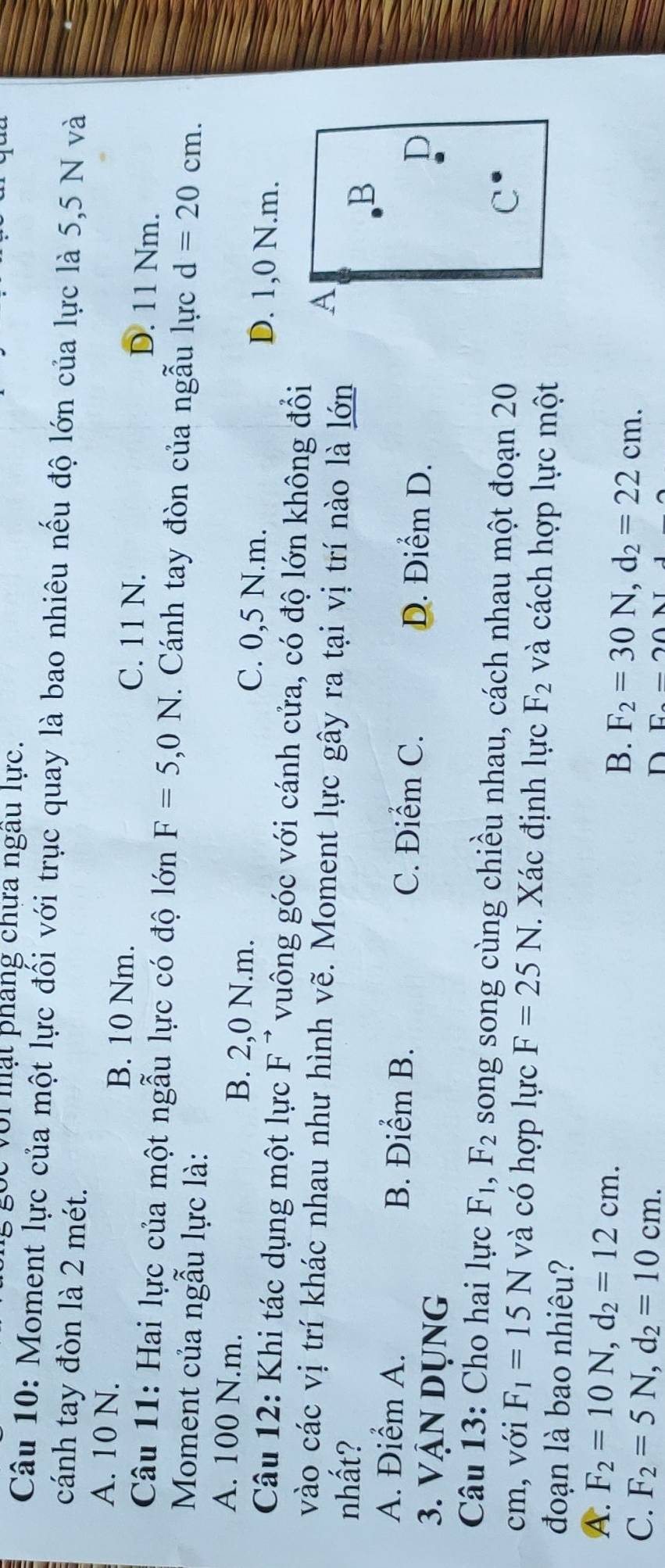 vi mạt pháng chưa ngau lực.
Câu 10: Moment lực của một lực đối với trục quay là bao nhiêu nếu độ lớn của lực là 5,5 N và
cánh tay đòn là 2 mét.
A. 10 N. B. 10 Nm. C. 11 N. D. 11 Nm.
Câu 11: Hai lực của một ngẫu lực có độ lớn F=5,0N. Cánh tay đòn của ngẫu lực d=20cm. 
Moment của ngẫu lực là:
A. 100 N.m. B. 2,0 N.m. C. 0,5 N.m. D. 1,0 N.m.
Câu 12: Khi tác dụng một lực F^(to) vuông góc với cánh cửa, có độ lớn không đổi
vào các vị trí khác nhau như hình vẽ. Moment lực gây ra tại vị trí nào là lớn
A
nhất? B
A. Điểm A. B. Điểm B. C. Điểm C. D. Điểm D.
3. Vận dụng
D
Câu 13: Cho hai lực F_1, F_2 song song cùng chiều nhau, cách nhau một đoạn 20
C
cm, với F_1=15N và có hợp lực F=25N. Xác định lực F_2 và cách hợp lực một
đoạn là bao nhiêu?
A. F_2=10N, d_2=12cm.
B. F_2=30N, d_2=22cm.
C. F_2=5N, d_2=10cm.
D E-2