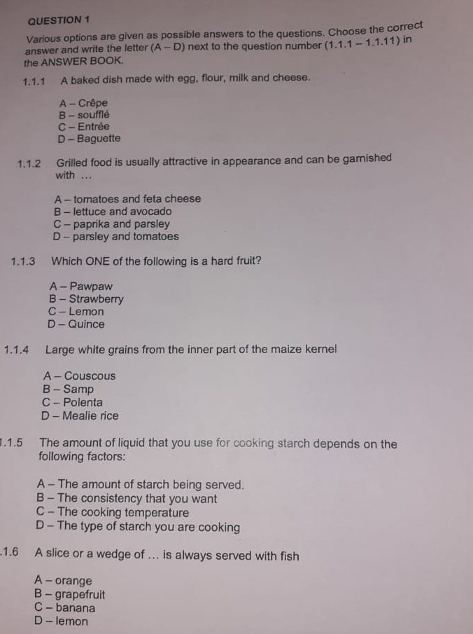 Various options are given as possible answers to the questions. Choose the correct
answer and write the letter (A-D) next to the question number (1.1.1-1.1.11) in
the ANSWER BOOK.
1.1.1 A baked dish made with egg, flour, milk and cheese.
A - Crêpe
B - soufflé
C - Entrée
D - Baguette
1.1.2 Grilled food is usually attractive in appearance and can be garnished
with ...
A - tomatoes and feta cheese
B - lettuce and avocado
C - paprika and parsley
D - parsley and tomatoes
1.1.3 Which ONE of the following is a hard fruit?
A - Pawpaw
B - Strawberry
C - Lemon
D - Quince
1.1.4 Large white grains from the inner part of the maize kernel
A - Couscous
B - Samp
C - Polenta
D - Mealie rice
1.1.5 The amount of liquid that you use for cooking starch depends on the
following factors:
A - The amount of starch being served.
B - The consistency that you want
C - The cooking temperature
D - The type of starch you are cooking
.1.6 A slice or a wedge of …. is always served with fish
A - orange
B - grapefruit
C - banana
D - lemon