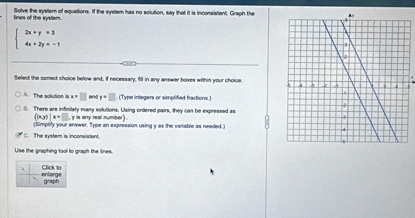 Solve the system of equations. If the system has no solution, say that it is inconsistent. Graph the
lines of the system.
beginarrayl 2x+y=3 4x+2y=-1endarray.
Select the correct choice below and, if necessary, fill in any answer boxes within your choice.
A. The solution is x=□ and y=□ (Type integers or simplified fractions.)
B. There are infinitely many solutions. Using ordered pairs, they can be expressed as
 (x,y)|x=□ , y is any real number.
(Simplify your answer. Type an expression using y as the variable as needed.)
C. The system is inconsistent.
Use the graphing tool to graph the lines.
Click to
enlarge
graph