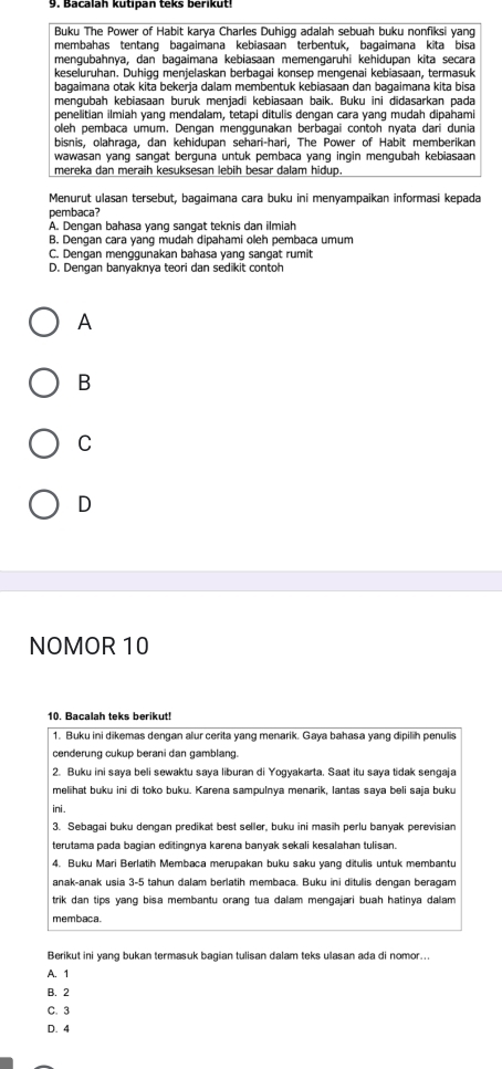 Bacalah kutipan teks berikut
Buku The Power of Habit karya Charles Duhiqg adalah sebuah buku nonfiksi yang
membahas tentang bagaimana kebiasaan terbentuk, bagaimana kita bisa
mengubahnya, dan bagaimana kebiasaan memengaruhi kehidupan kita secara
keseluruhan. Duhigg menjelaskan berbagai konsep mengenai kebiasaan, termasuk
bagaimana otak kita bekerja dalam membentuk kebiasaan dan bagaimana kita bisa
mengubah kebiasaan buruk menjadi kebiasaan baik. Buku ini didasarkan pada
penelitian ilmiah yang mendalam, tetapi ditulis dengan cara yang mudah dipahami
oleh pembaca umum. Dengan menggunakan berbagai contoh nyata dan dunia
bisnis, olahraga, dan kehidupan sehari-hari, The Power of Habit memberikan
wawasan yang sangat berguna untuk pembaca yang ingin mengubah kebiasaan
mereka dan meraih kesuksesan lebih besar dalam hidup.
Menurut ulasan tersebut, bagaimana cara buku ini menyampaikan informasi kepada
pembaca?
A. Dengan bahasa yang sangat teknis dan ilmiah
B. Dengan cara yang mudah dipahami oleh pembaca umum
C. Dengan menggunakan bahasa yang sangat rumit
D. Dengan banyaknya teori dan sedikit contoh
A
B
C
D
NOMOR 10
10 Bacalah teks berikut!
1. Buku ini dikemas dengan alur cerita yang menarik. Gaya bahasa yang dipilih penulis
cenderung cukup berani dan gamblang.
2. Buku ini saya beli sewaktu saya liburan di Yogyakarta. Saat itu saya tidak sengaja
melihat buku ini di toko buku. Karena sampulnya menarik, lantas saya beli saja buku
ini .
3. Sebagai buku dengan predikat best seller, buku ini masih perlu banyak perevisian
terutama pada bagian editingnya karena banyak sekali kesalahan tulisan.
4. Buku Mari Berlatih Membaca merupakan buku saku yang ditulis untuk membantu
anak-anak usia 3-5 tahun dalam berlatih membaca. Buku ini ditulis dengan beragam
trik dan tips yang bisa membantu orang tua dalam mengajari buah hatinya dallam 
membaca.
Berikut ini yang bukan termasuk bagian tulisan dalam teks ulasan ada di nomor...
A. 1
B. 2
C. 3
D. 4