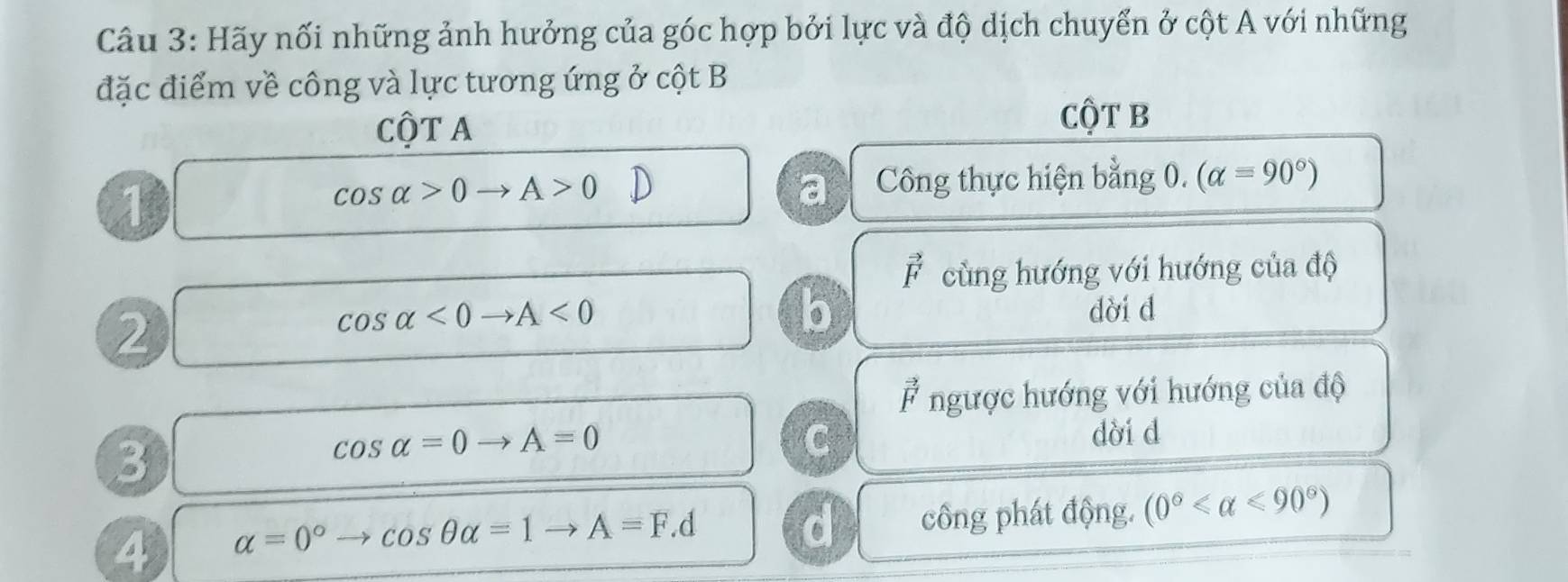 Hãy nối những ảnh hưởng của góc hợp bởi lực và độ dịch chuyển ở cột A với những
đặc điểm về công và lực tương ứng ở cột B
Cột A
Cột B
1
cos alpha >0to A>0 Công thực hiện bằng 0. (alpha =90°)
a
vector F cùng hướng với hướng của độ
2
b
cos alpha <0to A<0</tex> dời d
* ngược hướng với hướng của độ
3
cos alpha =0to A=0
C
dời d
4 alpha =0° to cos θ alpha =1to A=F.d công phát động. (0° <90°)
d