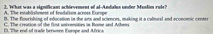 What was a significant achievement of al-Andalus under Muslim rule?
A. The establishment of feudalism across Europe
B. The flourishing of education in the arts and sciences, making it a cultural and economic center
C. The creation of the first universities in Rome and Athens
D. The end of trade between Europe and Africa