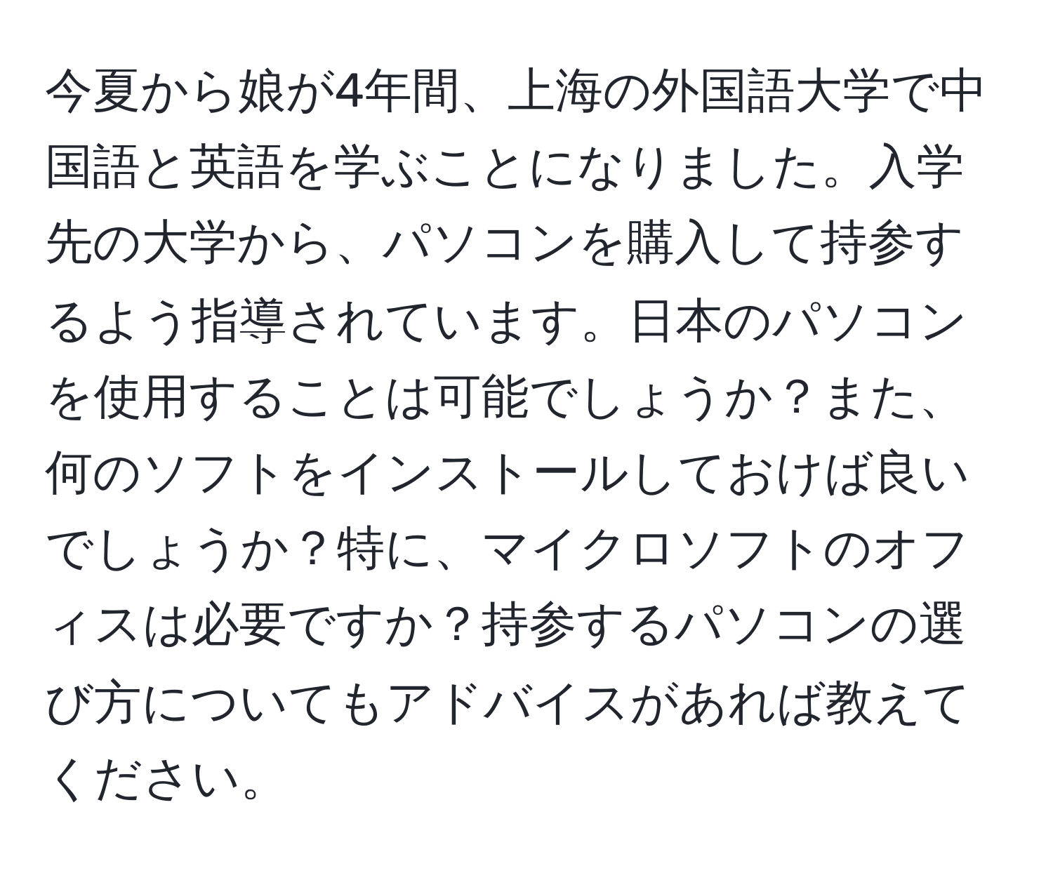 今夏から娘が4年間、上海の外国語大学で中国語と英語を学ぶことになりました。入学先の大学から、パソコンを購入して持参するよう指導されています。日本のパソコンを使用することは可能でしょうか？また、何のソフトをインストールしておけば良いでしょうか？特に、マイクロソフトのオフィスは必要ですか？持参するパソコンの選び方についてもアドバイスがあれば教えてください。