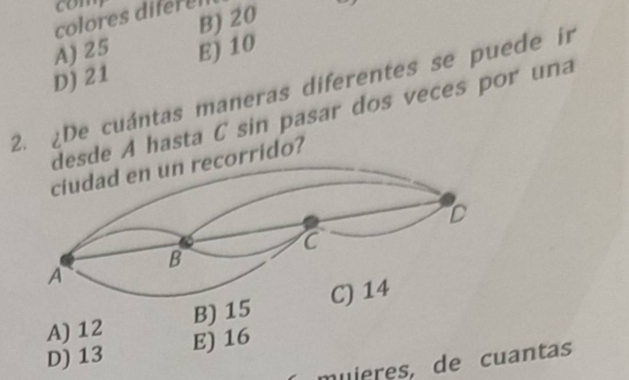 com
B) 20
colores diferes
A) 25
D) 21 E) 10
2. ¿De cuántas maneras diferentes se puede in
desde A hasta C sin pasar dos veces por una
corrido?
A) 12 B) 15
D) 13 E) 16
muieres, de cuantas