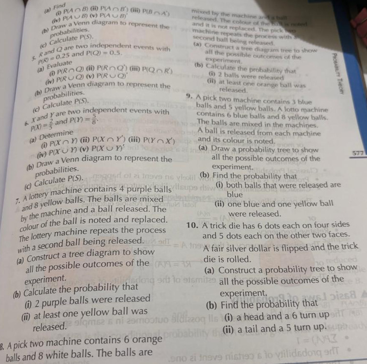 Find P(A∩ B)(ii)P(A∩ B') ) (iii) P(B∩ A') mixed by the machine and a ball
(iv) P(A∪ B)(v) P(A∪ B)'
released. The colour of the hal is noted
① and it is not replaced. The pick two
(b) Draw a Venn diagram to represent the
probabilities.
machine repeats the process with a
5. R and Q are tw (c) Calculate P(S).
second ball being released.
ent events with (a) Construct a tree diagram tree to show
P(R)=0.25 and P(Q)=0.5.
all the possible outcomes of the
(a) Evaluate
experiment.
(1 P(R∩ Q)(ii)P(R∩ Q') (iii)
(b) Calculate the probability that
(iv) P(R∪ Q)(v) P(R∪ Q)' P(Q∩ R') i) 2 balls were released 
(ii) at least one orange ball was
() Draw a Venn diagram to represent the
(c) Calculate probabilities.
released.
9. A pick two machine contains 3 blue
P(S). balls and 5 yellow balls. A lotto machine
X and Y are two independent events with contains 6 blue balls and 8 yellow balls.
P(X)= 2/5  and P(Y)= 5/8 .
The balls are mixed in the machines.
(a) Determine
A ball is released from each machine
(i) P(X∩ Y) (ii) P(X∩ Y') (iii)
(iv) P(X∪ Y) (v) P(X∪ Y)' P(Y∩ X') and its colour is noted.
(a) Draw a probability tree to show 577
(b) Draw a Venn diagram to represent the all the possible outcomes of the
(c) Calculate probabilities.
experiment.
P(S).
(b) Find the probability that
(i) both balls that were released are
7. A lottery machine contains 4 purple balls
blue
and 8 yellow balls. The balls are mixed
(ii) one blue and one yellow ball
by the machine and a ball released. The
were released.
colour of the ball is noted and replaced.
10. A trick die has 6 dots each on four sides
The lottery machine repeats the process and 5 dots each on the other two faces.
with a second ball being released.
(a) Construct a tree diagram to show
A fair silver dollar is flipped and the trick
all the possible outcomes of the
die is rolled.
(a) Construct a probability tree to show
experiment.
(b) Calculate the probability that all the possible outcomes of the
(i) 2 purple balls were released experiment.
(b) Find the probability that
(ii) at least one yellow ball was
(i) a head and a 6 turn up
released.
(ii) a tail and a 5 turn up.
8. A pick two machine contains 6 orange
balls and 8 white balls. The balls are