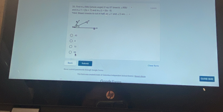 Find m∠ RSL (whole angle) if ray ST bisects ∠ RSU θgunmts
and m∠ 1=(2x+7) and m∠ 2=(6x-9)
*Hint: Bisect means to cut in half. m∠ 1 ani ∠ 2 are_
45
4
15
30
Back Submit Clear form
Never submt passwords through Google Farms
Ttes fam was created inside of Columbus Independent School Disint. Beoac Abua CLOSE QUIZ
Gooale Forms