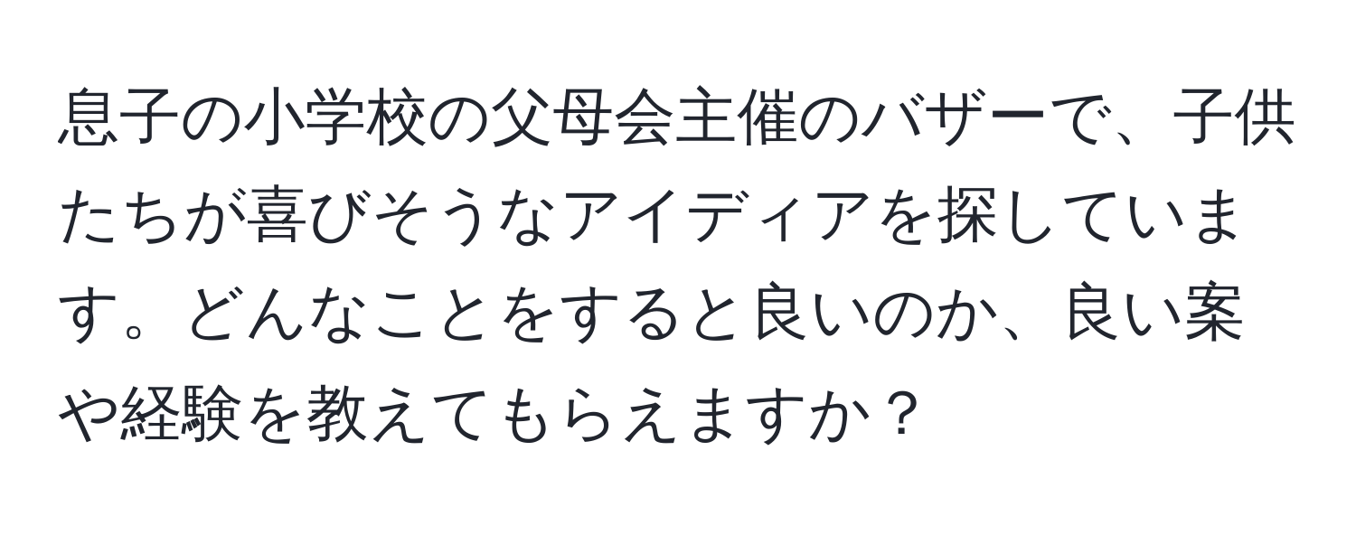 息子の小学校の父母会主催のバザーで、子供たちが喜びそうなアイディアを探しています。どんなことをすると良いのか、良い案や経験を教えてもらえますか？