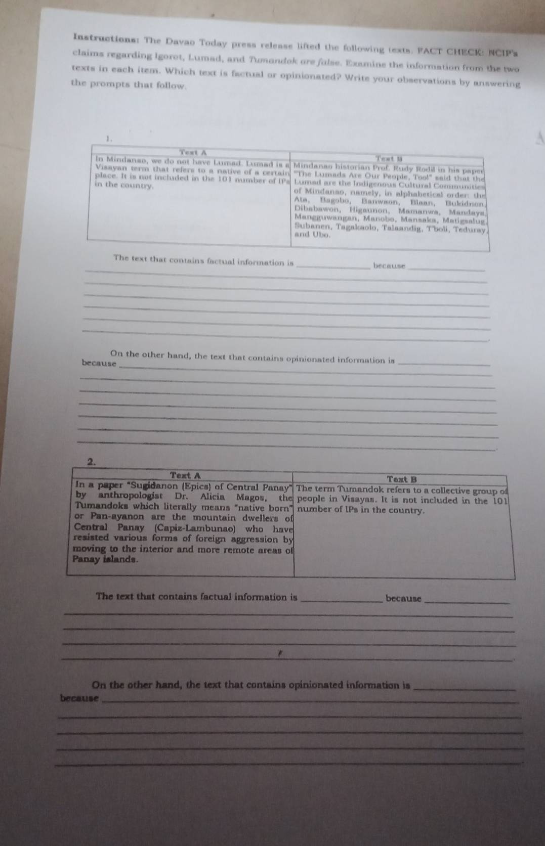 Instructions: The Davao Today press release lifted the following texts. FACT CHECK: NCIP's
claims regarding Igorot, Lumad, and Tumandok ore false. Examine the information from the two
texts in each item. Which text is factual or opinionated? Write your observations by answering
the prompts that follow.
_
The text that contains factual information is _because
_
_
_
_
_
_
_
On the other hand, the text that contains opinionated information is
because
_
_
_
_
_
_
_
The text that contains factual information is _because_
_
_
_
_
On the other hand, the text that contains opinionated information is_
because_
_
_
_
_