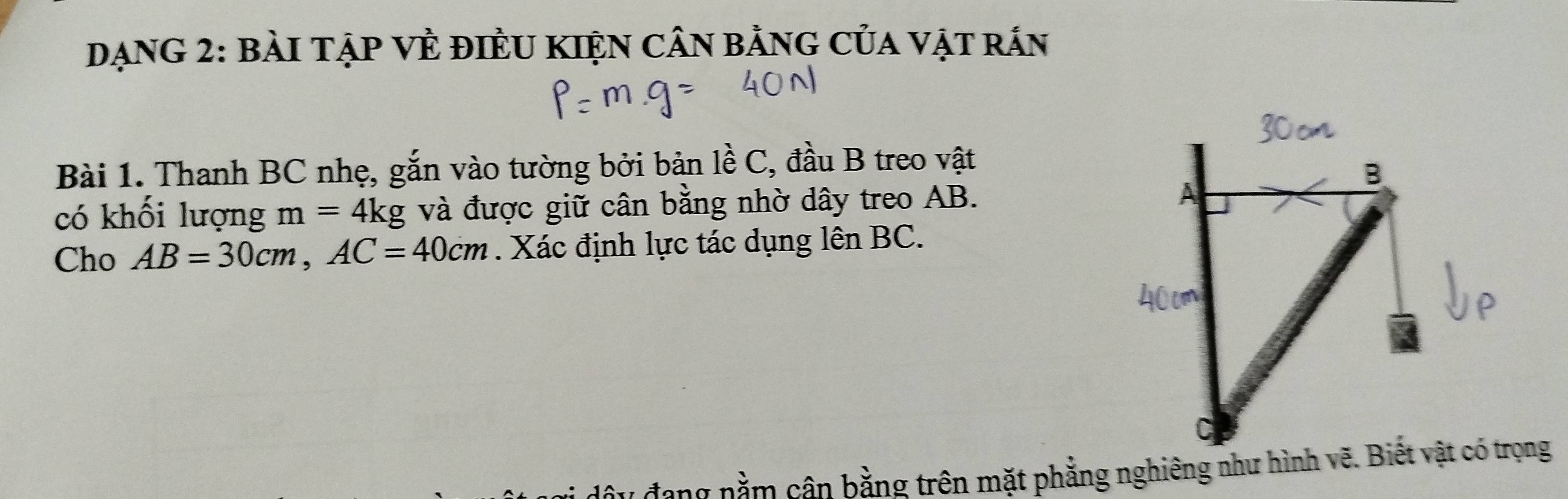 DẠNG 2: BÀI TẠP VÈ ĐIÈU KIệN CÂN bằNG CủA Vật rÁn 
Bài 1. Thanh BC nhẹ, gắn vào tường bởi bản lề C, đầu B treo vật 
có khối lượng m=4kg và được giữ cân bằng nhờ dây treo AB. 
Cho AB=30cm, AC=40cm. Xác định lực tác dụng lên BC. 
n nằm cận bằng trên mặt phẳng nghiêng như hình vẽ. Biết vật có trọng