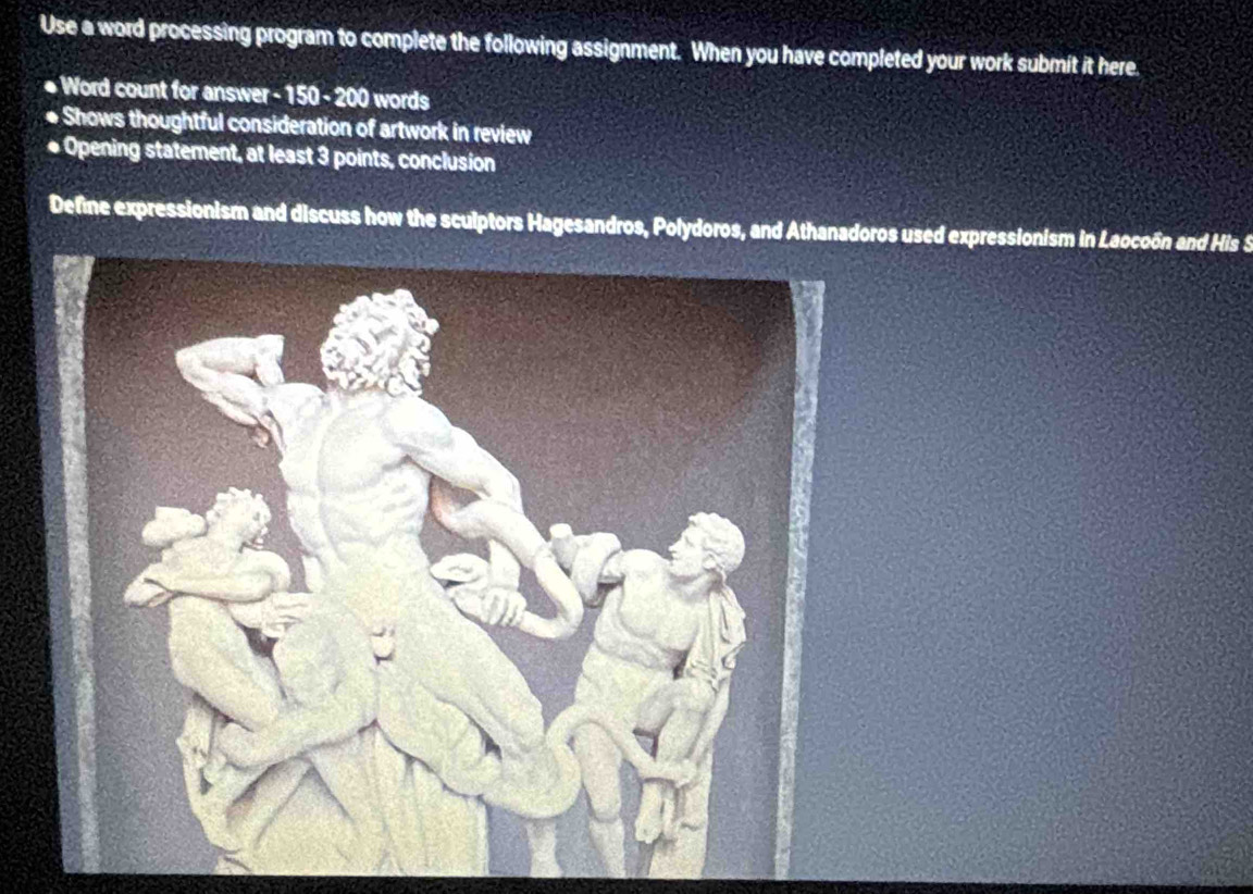 Use a word processing program to complete the following assignment. When you have completed your work submit it here. 
* Word count for answer - 150 - 200 words 
Shows thoughtful consideration of artwork in review 
* Opening statement, at least 3 points, conclusion 
Defne expressionism and discuss how the sculptors Hagesandros, Polydoros, and Athanadoros used expressionism in Laocoón and His S