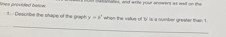 classmates, and write your answers as well on the 
lines provided below. 
1. Describe the shape of the graph y=b^x when the value of ‘ b ’ is a number greater than 1. 
_