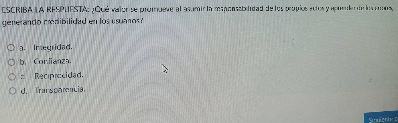 ESCRIBA LA RESPUESTA: ¿Qué valor se promueve al asumir la responsabilidad de los propios actos y aprender de los errores,
generando credibilidad en los usuarios?
a. Integridad.
b. Confianza.
c. Reciprocidad.
d. Transparencia.
Siquiente p