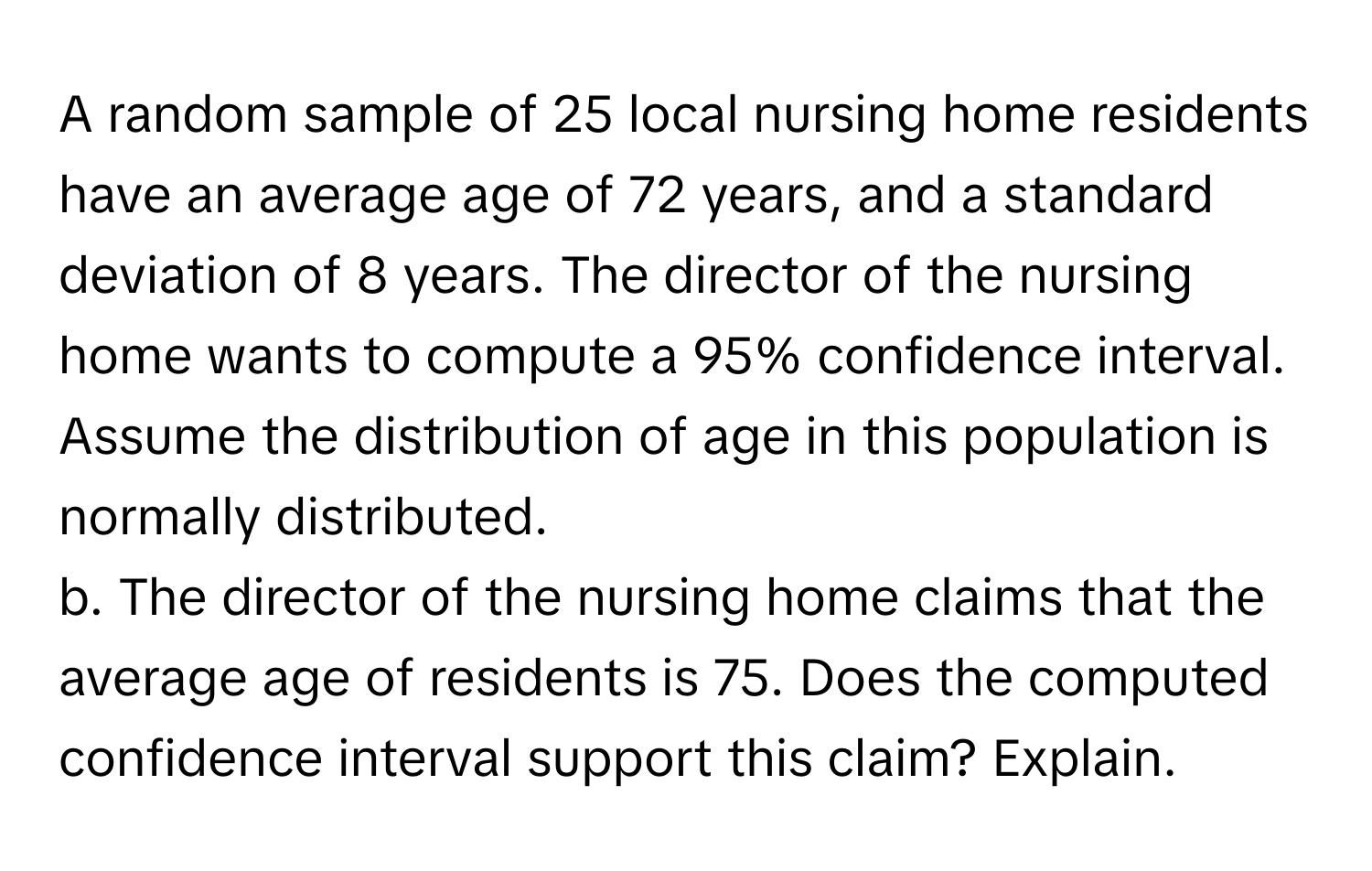 A random sample of 25 local nursing home residents have an average age of 72 years, and a standard deviation of 8 years. The director of the nursing home wants to compute a 95% confidence interval. Assume the distribution of age in this population is normally distributed.

b. The director of the nursing home claims that the average age of residents is 75. Does the computed confidence interval support this claim? Explain.