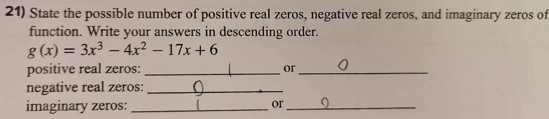 State the possible number of positive real zeros, negative real zeros, and imaginary zeros of 
function. Write your answers in descending order.
g(x)=3x^3-4x^2-17x+6
positive real zeros: _or_ 
negative real zeros:_ 
imaginary zeros:_ 
or_