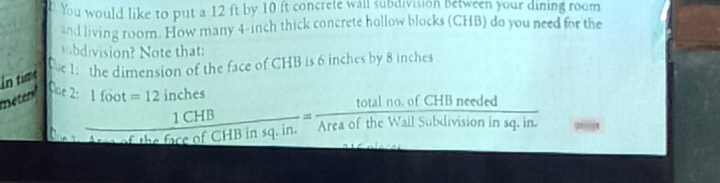 You would like to put a 12 ft by 10 ft concrete wail subdivision between your dining room 
and living room. How many 4-inch thick concrete hollow blocks (CHB) do you need for the 
subdivision? Note that: 
En time 
he 1: the dimension of the face of CHB is 6 inches by 8 inches
Que 2: 1foot=12  1CHB/AreaceofCHBinsq.in. = (totalno.ofCHBneeded)/AreaoftheWallSubdivisioninsq.in. 
inches