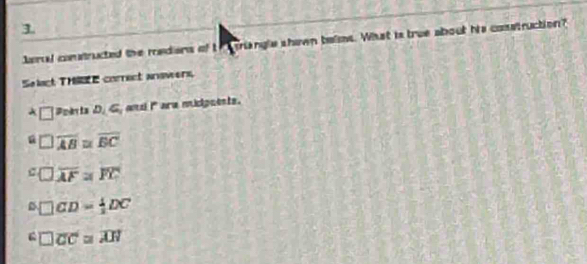 Jaral contructed the rediens of t rangle shown belms. What is true about his construction?
Selact THE correct answers,
A □ Poin ta D, G ansi i ara micipuents.
overline AB≌ overline BC
overline AF=overline FC
D CD= 1/2 DC
□ overline CC≌ overline AH