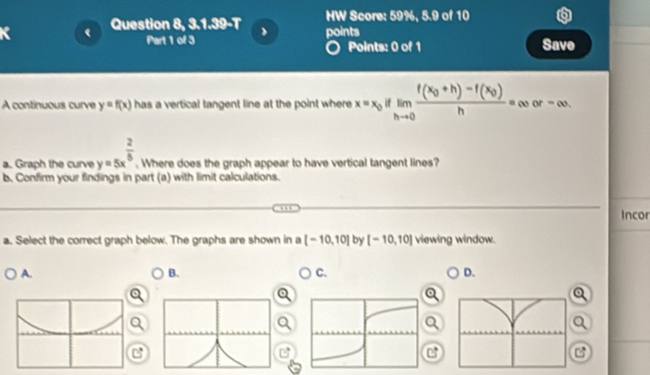 Question 8, 3.1.39-T 
HW Score: 59%, 5.9 of 10 
points 
Part 1 of 3 Points: 0 of 1 Save 
A continuous curve y=f(x) has a vertical tangent line at the point where x=x_0iflimlimits _hto 0frac f(x_0+h)-f(x_0)h=∈fty or-∈fty. 
a. Graph the curve y=5x^(frac 2)5 Where does the graph appear to have vertical tangent lines? 
b. Confirm your findings in part (a) with limit calculations. 
Incor 
a. Select the correct graph below. The graphs are shown in a [-10,10] by [-10,10] viewing window. 
A. 
B. 
C、 
D.