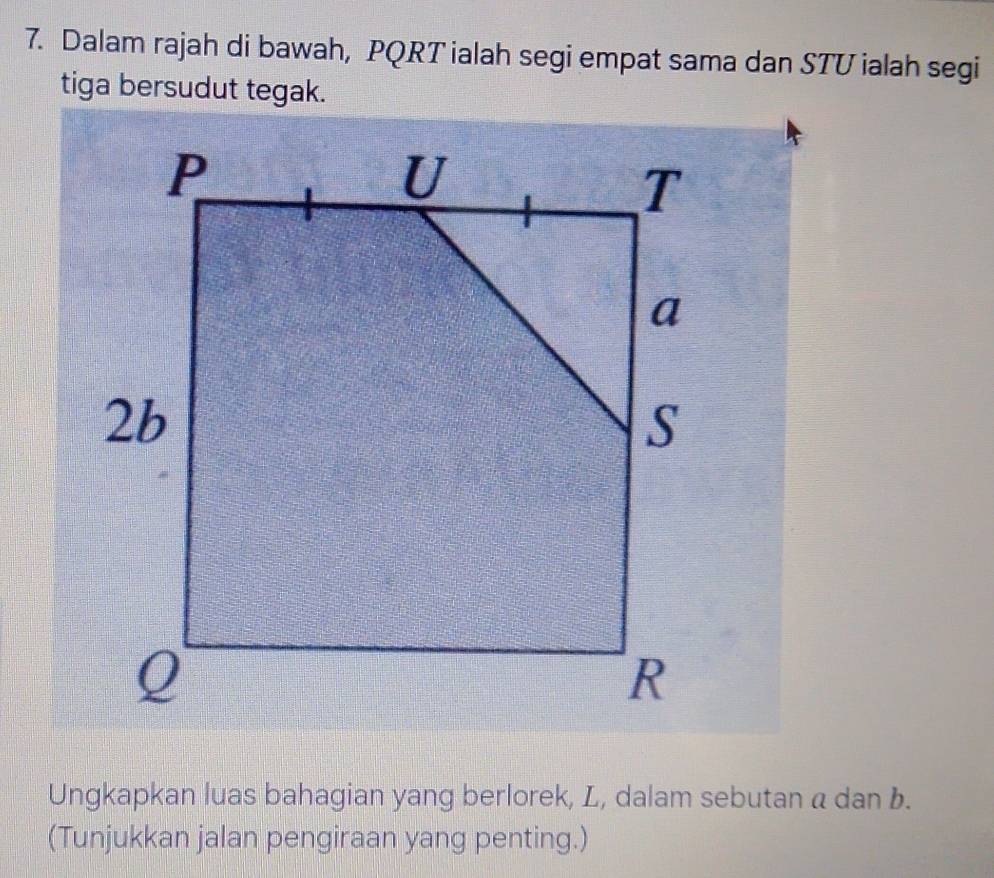 Dalam rajah di bawah, PQRT ialah segi empat sama dan STU ialah segi 
tiga bersudut tegak. 
Ungkapkan luas bahagian yang berlorek, L, dalam sebutan a dan b. 
(Tunjukkan jalan pengiraan yang penting.)