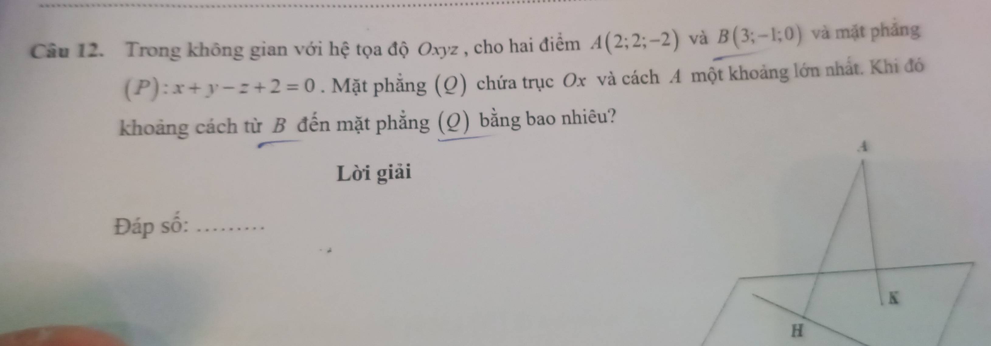 Trong không gian với hệ tọa độ Oxyz , cho hai điểm A(2;2;-2) và B(3;-1;0) và mặt phảng
(P):x+y-z+2=0. Mặt phẳng (Q) chứa trục Ox và cách A một khoảng lớn nhất. Khi đó 
khoảng cách từ B đến mặt phẳng (Q) bằng bao nhiêu? 
Lời giải 
Đáp số:_