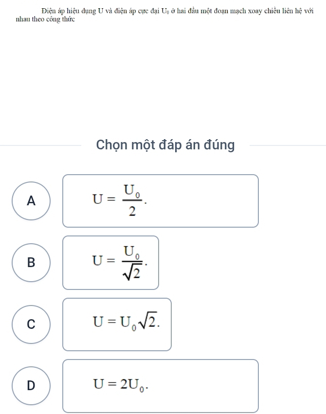 Điện áp hiệu dụng U và điện áp cực đại U_0 ở hai đầu một đoạn mạch xoay chiều liên hệ với
nhau theo công thức
Chọn một đáp án đúng
A
U=frac U_02.
B
U=frac U_0sqrt(2).
C
U=U_0sqrt(2).
D
U=2U_0.