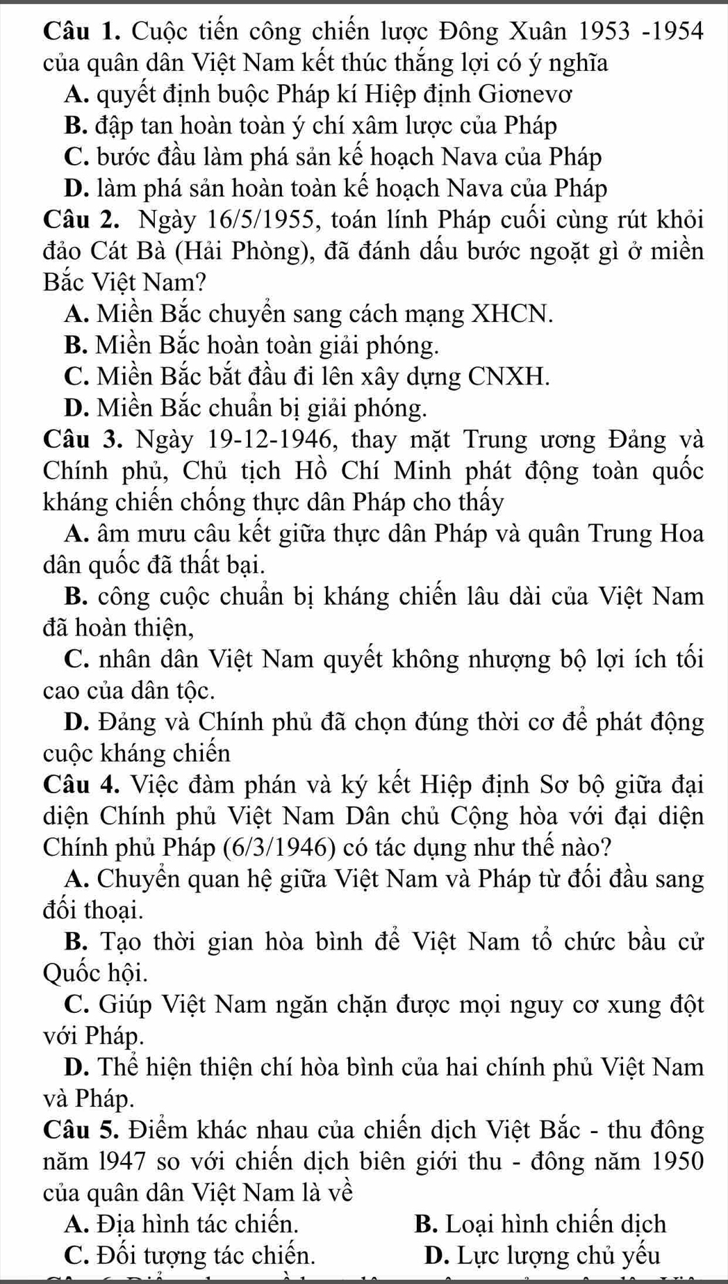 Cuộc tiến công chiến lược Đông Xuân 1953 -1954
của quân dân Việt Nam kết thúc thắng lợi có ý nghĩa
A. quyết định buộc Pháp kí Hiệp định Giơnevơ
B. đập tan hoàn toàn ý chí xâm lược của Pháp
C. bước đầu làm phá sản kế hoạch Nava của Pháp
D. làm phá sản hoàn toàn kế hoạch Nava của Pháp
Câu 2. Ngày 16/5/1955, toán lính Pháp cuối cùng rút khỏi
đảo Cát Bà (Hải Phòng), đã đánh dấu bước ngoặt gì ở miền
Bắc Việt Nam?
A. Miền Bắc chuyền sang cách mạng XHCN.
B. Miền Bắc hoàn toàn giải phóng.
C. Miền Bắc bắt đầu đi lên xây dựng CNXH.
D. Miền Bắc chuẩn bị giải phóng.
Câu 3. Ngày 19-12-1946, thay mặt Trung ương Đảng và
Chính phủ, Chủ tịch Hồ Chí Minh phát động toàn quốc
kháng chiến chống thực dân Pháp cho thấy
A. âm mưu câu kết giữa thực dân Pháp và quân Trung Hoa
dân quốc đã thất bại.
B. công cuộc chuẩn bị kháng chiến lâu dài của Việt Nam
đã hoàn thiện,
C. nhân dân Việt Nam quyết không nhượng bộ lợi ích tối
cao của dân tộc.
D. Đảng và Chính phủ đã chọn đúng thời cơ để phát động
cuộc kháng chiến
Câu 4. Việc đàm phán và ký kết Hiệp định Sơ bộ giữa đại
diện Chính phủ Việt Nam Dân chủ Cộng hòa với đại diện
Chính phủ Pháp (6/3/1946) có tác dụng như thế nào?
A. Chuyển quan hệ giữa Việt Nam và Pháp từ đối đầu sang
đối thoại.
B. Tạo thời gian hòa bình để Việt Nam tổ chức bầu cử
Quốc hội.
C. Giúp Việt Nam ngăn chặn được mọi nguy cơ xung đột
với Pháp.
D. Thể hiện thiện chí hòa bình của hai chính phủ Việt Nam
và Pháp.
Câu 5. Điểm khác nhau của chiến dịch Việt Bắc - thu đông
năm l947 so với chiến dịch biên giới thu - đông năm 1950
của quân dân Việt Nam là về
A. Địa hình tác chiến. B. Loại hình chiến dịch
C. Đối tượng tác chiến. D. Lực lượng chủ yếu