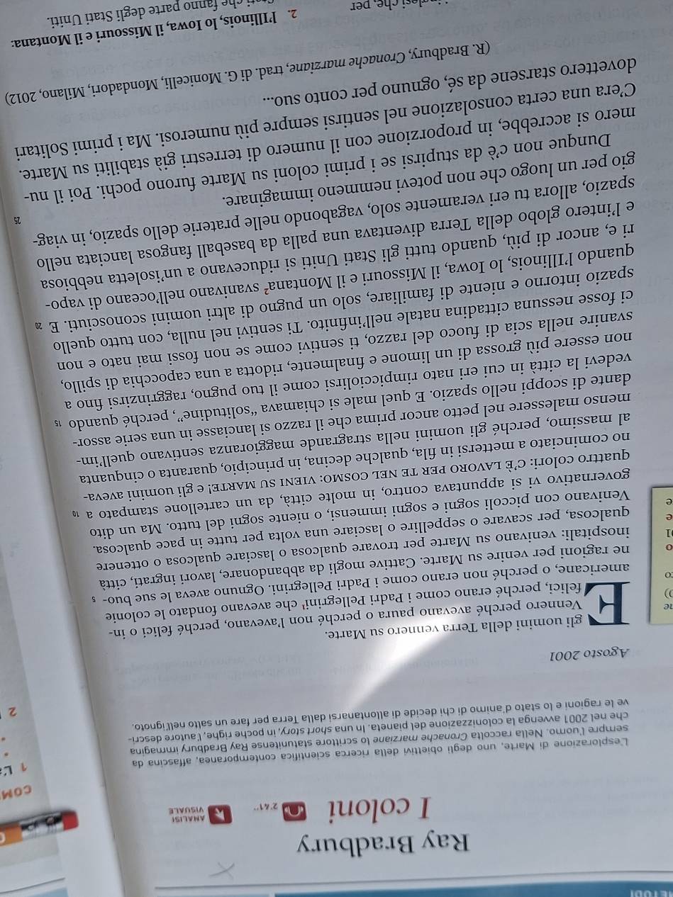 Ray Bradbury
I coloni
 
COM
Lesplorazione di Marte, uno degli obiettivi della ricerca scientifica contemporanea, affascina da
1 L
sempre l'uomo. Nella raccolta Cronache marziane lo scrittore statunitense Ray Bradbury immagina
che nel 2001 avvenga la colonizzazione del pianeta. In una short story, in poche righe, l'autore descri-
ve le ragioni e lo stato d'animo di chi decide di allontanarsi dalla Terra per fare un salto nell’ignoto.
2
Agosto 2001
)) E gli uomini della Terra vennero su Marte.
1e
Vennero perché avevano paura o perché non l'avevano, perché felici o in-
felici, perché erano come i Padri Pellegrini' che avevano fondato le colonie
americane, o perché non erano come i Padri Pellegrini. Ognuno aveva le sue buo- £
0 ne ragioni per venire su Marte. Cattive mogli da abbandonare, lavori ingrati, città
1 inospitali: venivano su Marte per trovare qualcosa o lasciare qualcosa o ottenere
e qualcosa, per scavare o seppellire o lasciare una volta per tutte in pace qualcosa.
e Venivano con piccoli sogni e sogni immensi, o niente sogni del tutto. Ma un dito
governativo vi si appuntava contro, in molte città, da un cartellone stampato a 1
quattro colori: C’È LAVORO PER TE NEL COSMO: VIENI SU MARTE! e gli uomini aveva-
no cominciato a mettersi in fila, qualche decina, in principio, quaranta o cinquanta
al massimo, perché gli uomini nella stragrande maggioranza sentivano quell’im-
menso malessere nel petto ancor prima che il razzo si lanciasse in una serie assor-
dante di scoppi nello spazio. E quel male si chiamava “solitudine”, perché quando 1s
vedevi la città in cui eri nato rimpicciolirsi come il tuo pugno, raggrinzirsi fino a
non essere più grossa di un limone e finalmente, ridotta a una capocchia di spillo,
svanire nella scia di fuoco del razzo, ti sentivi come se non fossi mai nato e non
ci fosse nessuna cittadina natale nell’infinito. Ti sentivi nel nulla, con tutto quello
spazio intorno e niente di familiare, solo un pugno di altri uomini sconosciuti. E ∞
quando l’Illinois, lo Iowa, il Missouri e il Montana² svanivano nell’oceano di vapo-
ri e, ancor di più, quando tutti gli Stati Uniti si riducevano a un’isoletta nebbiosa
e l’intero globo della Terra diventava una palla da baseball fangosa lanciata nello
25
spazio, allora tu eri veramente solo, vagabondo nelle praterie dello spazio, in viag-
gio per un luogo che non potevi nemmeno immaginare.
Dunque non c’è da stupirsi se i primi coloni su Marte furono pochi. Poi il nu-
mero si accrebbe, in proporzione con il numero di terrestri già stabiliti su Marte.
C’era una certa consolazione nel sentirsi sempre più numerosi. Ma i primi Solitari
dovettero starsene da sé, ognuno per conto suo...
(R. Bradbury, Cronache marziane, trad. di G. Monicelli, Mondadori, Milano, 2012)
2. l’Illinois, lo Iowa, il Missouri e il Montana:
nti che fanno parte degli Stati Uniti.