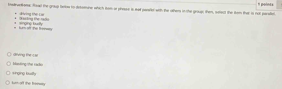 Instructions: Read the group below to determine which item or phrase is not parallel with the others in the group; then, select the item that is not parallel.
driving the car
blasting the radio
singing loudly
turn off the freeway
driving the car
blasting the radio
singing loudly
turn off the freeway