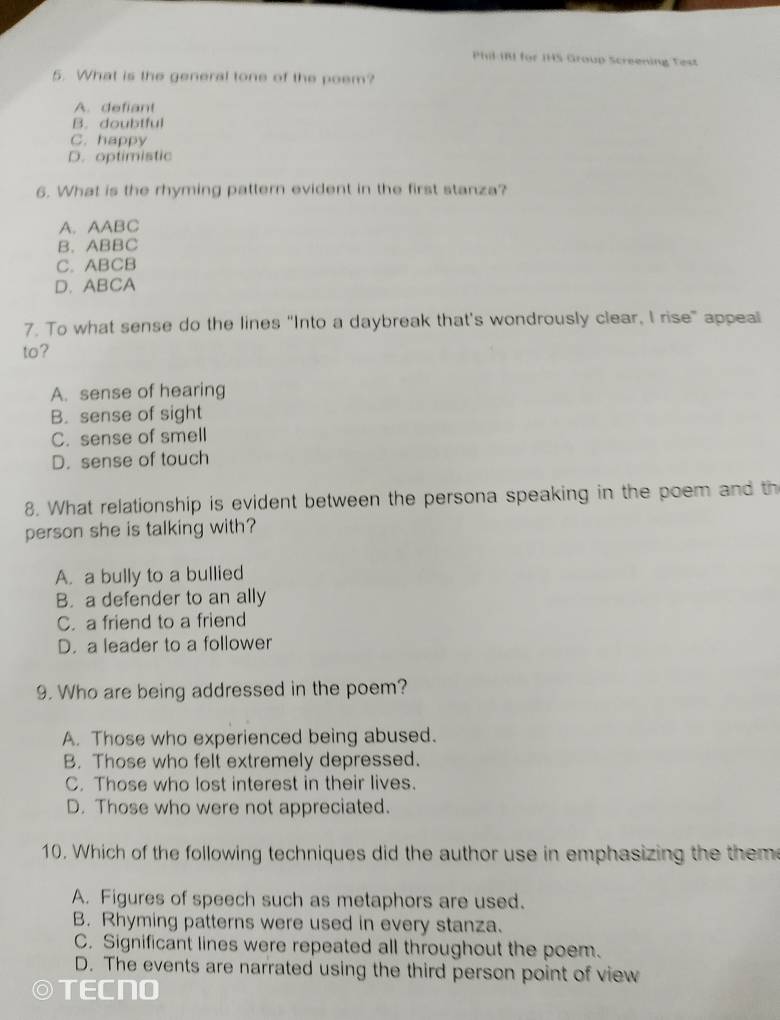 Phil IRI for IHS Group Screening Test
5. What is the general tone of the poem?
A. defiant
B. doubtful
C. happy
D. optimistic
6. What is the rhyming pattern evident in the first stanza?
A. AABC
B. ABBC
C. ABCB
D. ABCA
7. To what sense do the lines "Into a daybreak that's wondrously clear, I rise" appeal
to?
A. sense of hearing
B. sense of sight
C. sense of smell
D. sense of touch
8. What relationship is evident between the persona speaking in the poem and th
person she is talking with?
A. a bully to a bullied
B. a defender to an ally
C. a friend to a friend
D. a leader to a follower
9. Who are being addressed in the poem?
A. Those who experienced being abused.
B. Those who felt extremely depressed.
C. Those who lost interest in their lives.
D. Those who were not appreciated.
10. Which of the following techniques did the author use in emphasizing the them
A. Figures of speech such as metaphors are used.
B. Rhyming patterns were used in every stanza.
C. Significant lines were repeated all throughout the poem.
D. The events are narrated using the third person point of view
TECNO