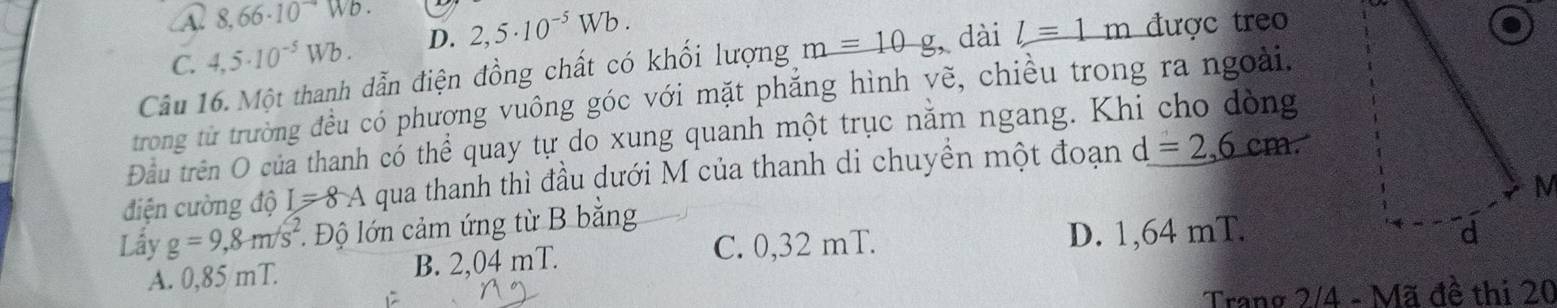 A. 8.66· 10^(to)Wb.
C. 4,5· 10^(-5)Wb. D. 2,5· 10^(-5)Wb. 
Câu 16. Một thanh dẫn điện đồng chất có khối lượng m=10g , dài l=1m được treo
trong từ trường đều có phượng vuông góc với mặt phăng hình yẽ, chiều trong ra ngoài.
Đầu trên O của thanh có thể quay tự do xung quanh một trục năm ngang. Khi cho đòng
điện cường độ I=8A qua thanh thì đầu dưới M của thanh di chuyền một đoạn d=2,6cm. 
Lây g=9,8m/s^2. Độ lớn cảm ứng từ B bằng
C. 0,32 mT. D. 1,64 mT. d
A. 0,85 mT. B. 2,04 mT.
Trang 2/4 - Mã đề thi 20