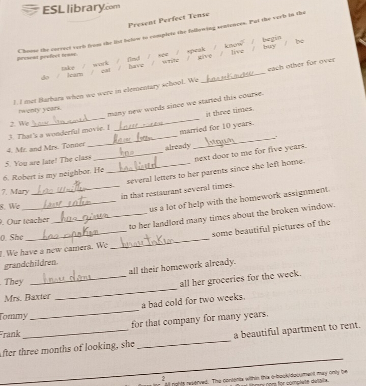 ESL librarycom 
Present Perfect Tense 
Choose the correct verb from the list below to complete the following sentences. Put the verb in the 
take / work / find / see / speak / know / begin 
present prefect tease. 
do lear / eat / have / write / give / live / buy / be 
1.I met Barbara when we were in elementary school. We _each other for over 
many new words since we started this course. 
twenty years. 
_ 
it three times. 
2. We 
_ 
_ 
_ 
3. That’s a wonderful movie. I 
married for 10 years. 
. 
4. Mr. and Mrs. Tonner 
next door to me for five years. 
5. You are late! The class _already 
_several letters to her parents since she left home. 
6. Robert is my neighbor. He 
7. Mary 
_in that restaurant several times. 
8. We 
_us a lot of help with the homework assignment. 
_to her landlord many times about the broken window. 
. Our teacher 
0. She 
_ 
some beautiful pictures of the 
1.We have a new camera. We 
_ 
grandchildren. 
all their homework already. 
They 
_all her groceries for the week. 
Mrs. Baxter 
_ 
a bad cold for two weeks. 
Tommy 
_ 
Frank for that company for many years. 
After three months of looking, she _a beautiful apartment to rent. 
_ 
All rights reserved. The contents within this e-book/document may only be 
2 
cm for complete details.