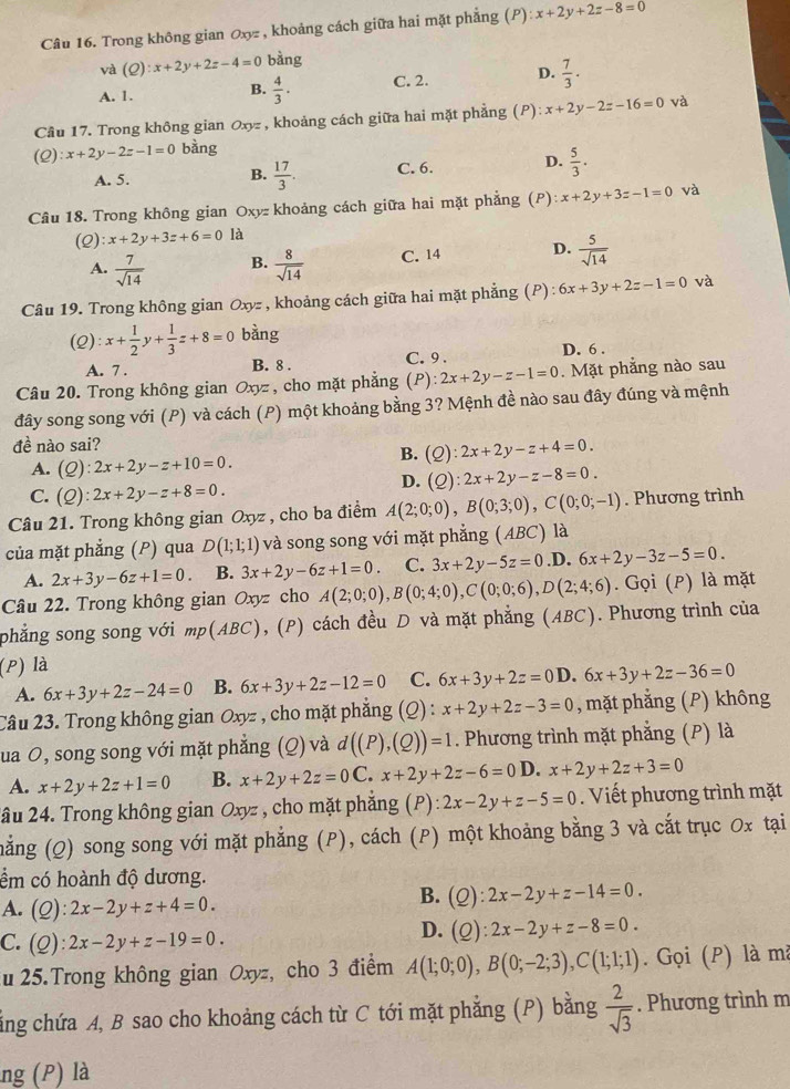 Trong không gian 0xyz , khoảng cách giữa hai mặt phẳng (P) x+2y+2z-8=0
và (Q):x+2y+2z-4=0 bàng
A. 1. C. 2. D.  7/3 .
B.  4/3 .
Câu 17. Trong không gian Oxyz, khoảng cách giữa hai mặt phẳng (P) x+2y-2z-16=0 và
(Q):x+2y-2z-1=0 bàng
A. 5. B.  17/3 . C. 6. D.  5/3 .
Câu 18. Trong không gian Oxyz khoảng cách giữa hai mặt phẳng (P) :x+2y+3z-1=0 và
(2) x+2y+3z+6=0 là
A.  7/sqrt(14)  B.  8/sqrt(14)  C. 14 D.  5/sqrt(14) 
Câu 19. Trong không gian Oxy= , khoảng cách giữa hai mặt phẳng (P) 6x+3y+2z-1=0 và
(2) :x+ 1/2 y+ 1/3 z+8=0 bàng
A. 7 . B. 8 . C. 9 . D. 6 .
Câu 20. Trong không gian Oxyz , cho mặt phẳng (P) 2x+2y-z-1=0. Mặt phẳng nào sau
đây song song với (P) và cách (P) một khoảng bằng 3? Mệnh đề nào sau đây đúng và mệnh
đề nào sai?
A. (Q):2x+2y-z+10=0.
B. (Q):2x+2y-z+4=0.
D. (Q):2x+2y-z-8=0.
C. (Q):2x+2y-z+8=0.
Câu 21. Trong không gian Oxyz , cho ba điểm A(2;0;0),B(0;3;0),C(0;0;-1). Phương trình
của mặt phẳng (P) qua D(1;1;1) và song song với mặt phẳng (ABC) là
A. 2x+3y-6z+1=0. B. 3x+2y-6z+1=0. C. 3x+2y-5z=0 .D. 6x+2y-3z-5=0.
Câu 22. Trong không gian Oxyz cho A(2;0;0),B(0;4;0),C(0;0;6),D(2;4;6). Gọi (P) là mặt
phẳng song song với mp(ABC) ), (P) cách đều D và mặt phẳng (ABC). Phương trình của
(P) là
A. 6x+3y+2z-24=0 B. 6x+3y+2z-12=0 C. 6x+3y+2z=0D.6x+3y+2z-36=0
Câu 23. Trong không gian Oxyz , cho mặt phẳng (Q) : x+2y+2z-3=0 , mặt phẳng (P) không
ua O, song song với mặt phẳng (Q) và d((P),(Q))=1. Phương trình mặt phẳng (P) là
A. x+2y+2z+1=0 B. x+2y+2z=0C.x+2y+2z-6=0D. x+2y+2z+3=0
2âu 24. Trong không gian Oxyz , cho mặt phẳng (P):2x-2y+z-5=0.  Viết phương trình mặt
măng (Q) song song với mặt phẳng (P), cách (P) một khoảng bằng 3 và cắt trục Ox tại
ểm có hoành độ dương.
A. (Q):2x-2y+z+4=0.
B. (Q):2x-2y+z-14=0.
C. (Q):2x-2y+z-19=0.
D. (Q):2x-2y+z-8=0.
u 25.Trong không gian Oxyz, cho 3 điểm A(1;0;0),B(0;-2;3),C(1;1;1).  Gọi (P) là mà
cằng chứa A, B sao cho khoảng cách từ C tới mặt phẳng (P) bằng  2/sqrt(3) . Phương trình m
ng (P) là