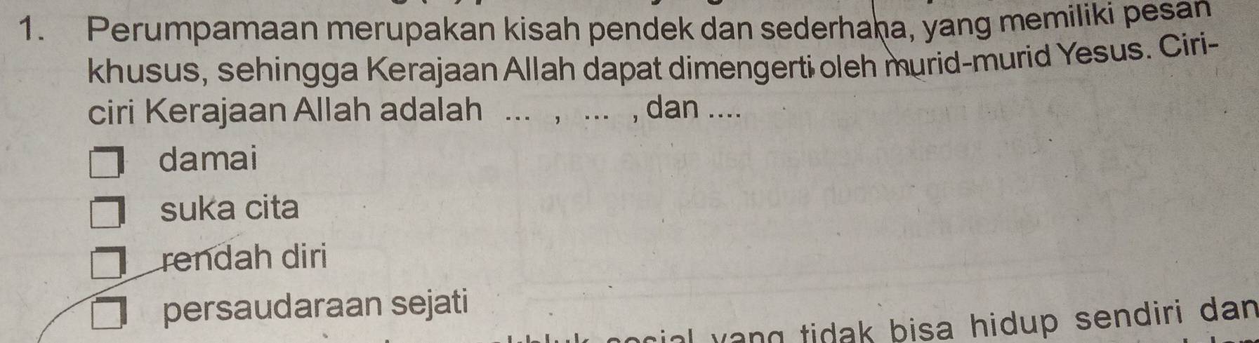 Perumpamaan merupakan kisah pendek dan sederhaḥa, yang memiliki pesan
khusus, sehingga Kerajaan Allah dapat dimengerti oleh murid-murid Yesus. Ciri-
ciri Kerajaan Allah adalah ... , ... , dan ....
damai
suka cita
rendah diri
persaudaraan sejati
al yang tidak bisa hidup sendiri dan