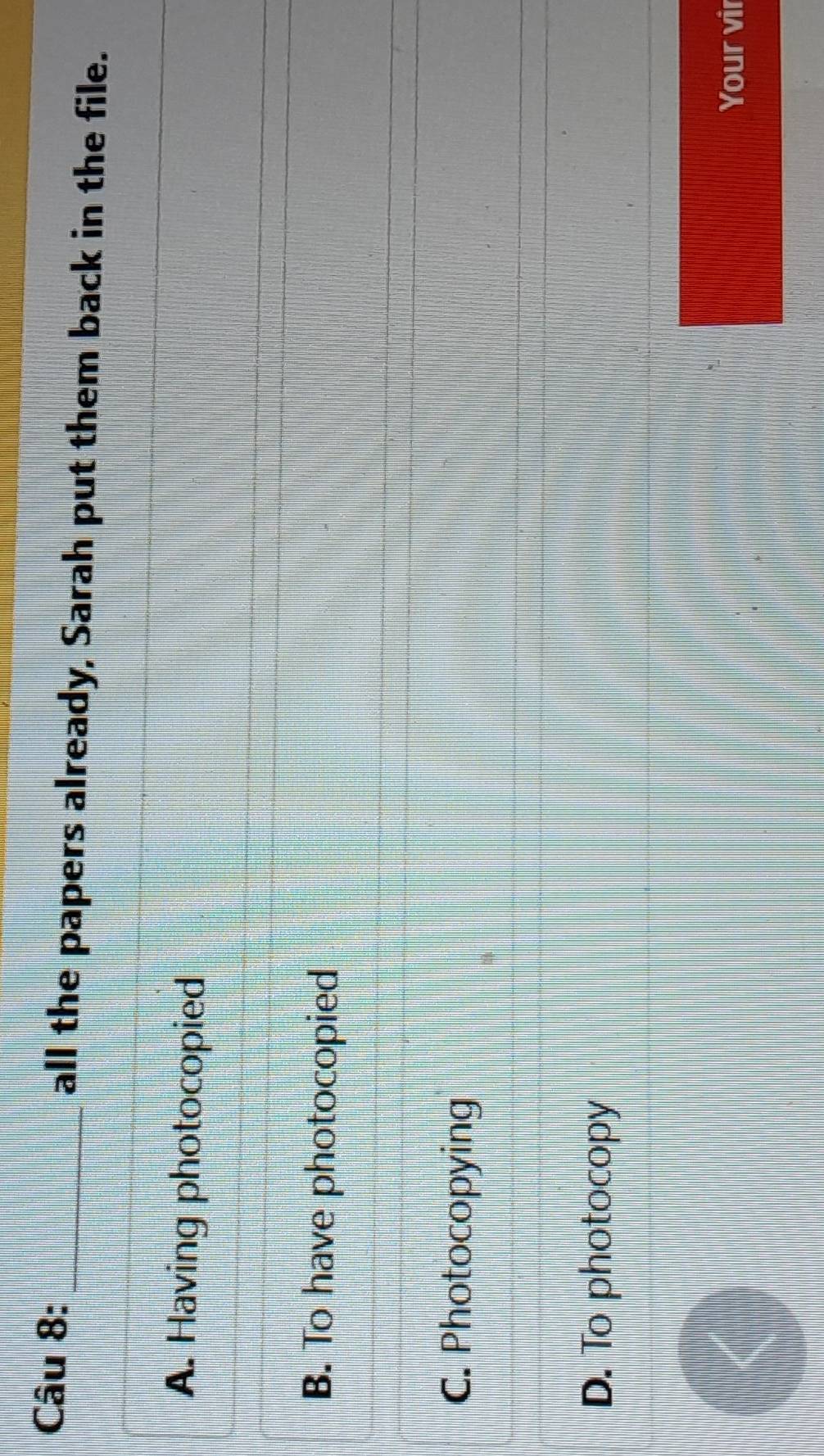 all the papers already, Sarah put them back in the file.
A. Having photocopied
B. To have photocopied
C. Photocopying
D. To photocopy
Your vir