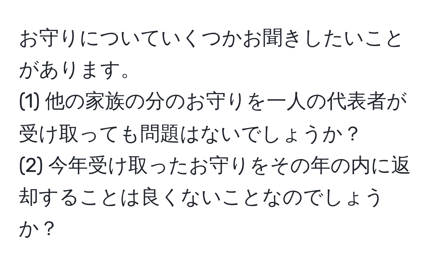 お守りについていくつかお聞きしたいことがあります。  
(1) 他の家族の分のお守りを一人の代表者が受け取っても問題はないでしょうか？  
(2) 今年受け取ったお守りをその年の内に返却することは良くないことなのでしょうか？