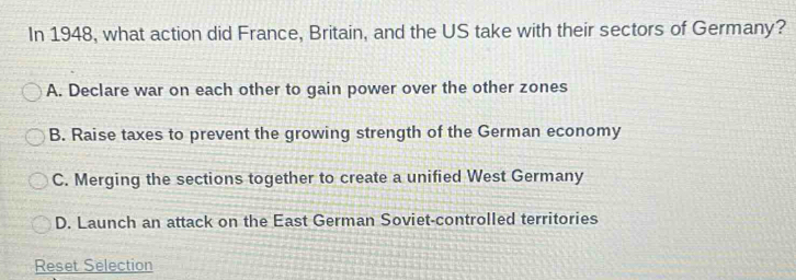 In 1948, what action did France, Britain, and the US take with their sectors of Germany?
A. Declare war on each other to gain power over the other zones
B. Raise taxes to prevent the growing strength of the German economy
C. Merging the sections together to create a unified West Germany
D. Launch an attack on the East German Soviet-controlled territories
Reset Selection