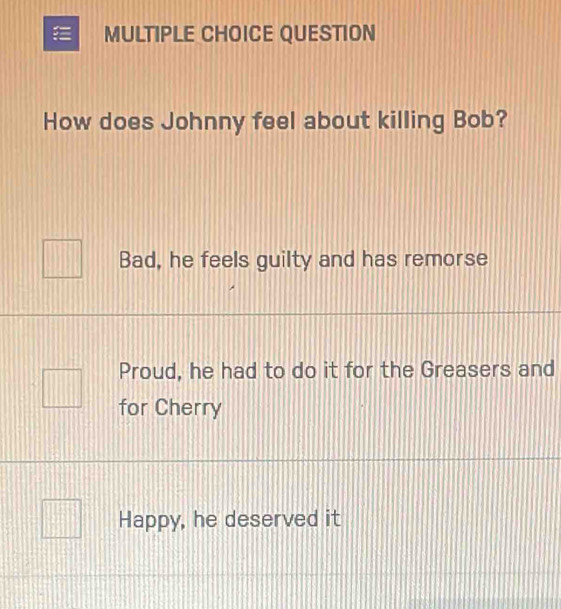 QUESTION
How does Johnny feel about killing Bob?
Bad, he feels guilty and has remorse
Proud, he had to do it for the Greasers and
for Cherry
Happy, he deserved it