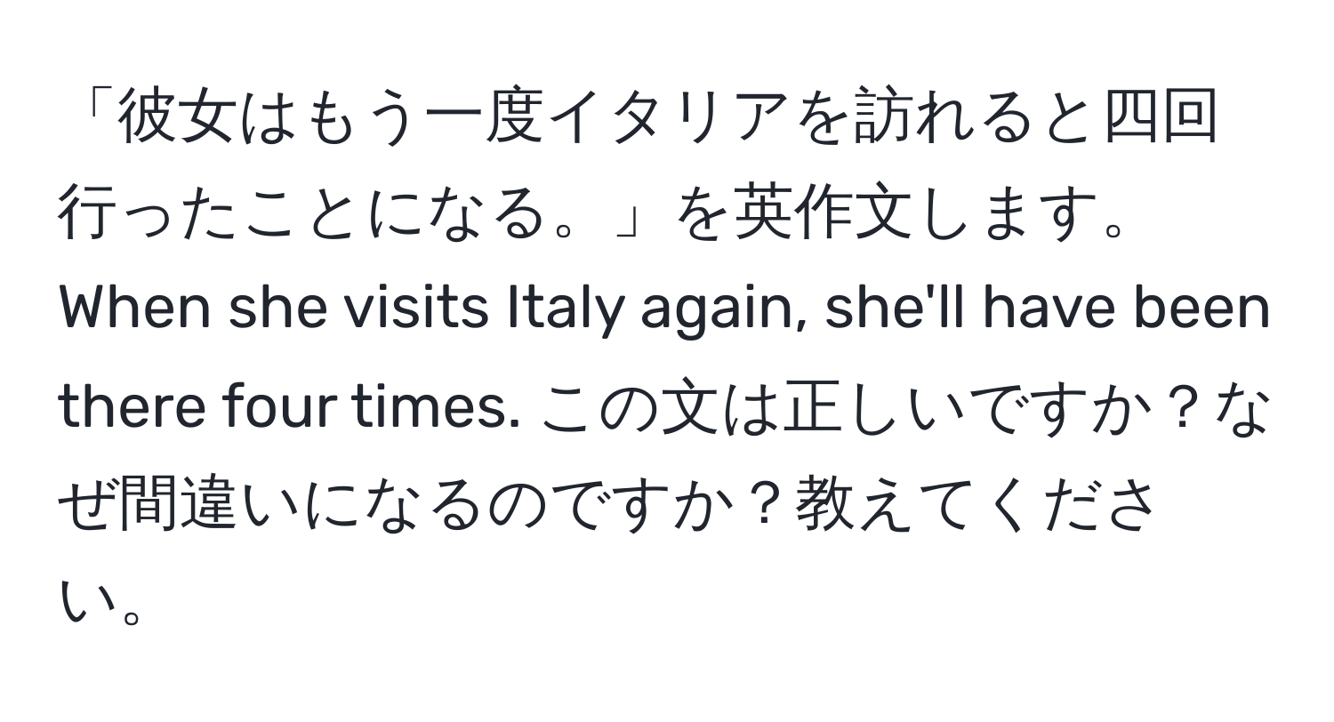 「彼女はもう一度イタリアを訪れると四回行ったことになる。」を英作文します。  
When she visits Italy again, she'll have been there four times. この文は正しいですか？なぜ間違いになるのですか？教えてください。