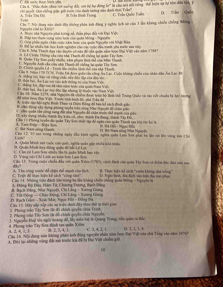 C. đất nước được bình yên.
Câu 6. “Đầu thần chưa rơi xuống đất, xin bệ hạ đừng lo'' là câu nói nổi tiếng thể hiện sự tự tôn dân tộc, ý
chí quyết tâm chống giặc giữ nước của danh tướng nào dưới thời Trần?
A. Trần Thủ Độ. B.Trần Bình Trọng. C. Trần Quốc Tuấn. D. Trần Quốc
Toản
Câu 7. Nội dung nào dưới đây khồng phản ánh đúng ý nghĩa lịch sử của 3 lần kháng chiến chống Mông -
Nguyên (thế ki XIII)?
A. Buộc nhà Nguyên phải kiêng nể, thần phục đối với Đại Việt.
B. Đập tan tham vọng xâm lược của quân Mông - Nguyễn.
C. Góp phần ngăn chặn cuộc xâm lược của quân Nguyên với Nhật Bản.
D. Để lại nhiều bài học kinh nghiệm cho các cuộc đầu tranh yêu nước sau này.
Câu 8. Nhà Thanh dựa vào duyên cớ nào đề tiến quân xâm lược Đại Việt vào năm 1788?
A. Lê Chiêu Thống cầu cứu nhà Thanh đề chống lại quân Tây Sơn.
B. Quân Tây Sơn quấy nhiễu, xâm phạm lãnh thổ của Mãn Thanh.
C. Nguyễn Ánh cầu cứu nhà Thanh để chống lại quân Tây Sơn.
D. Chính quyền Lê - Trịnh lấn chiếm lãnh thổ của nhà Thanh.
Câu 9. Năm 179 TCN, Triệu Đả đem quân tần công Âu Lạc. Cuộc kháng chiến của nhân dân Âu Lạc đã
A. thắng lợi, bảo vệ vững chắc nền độc lập của dân tộc.
B. thất bại, Âu Lạc rơi vào ách thống trị của Nam Việt.
C. thắng lợi, đập tan dã tâm xâm lược của quân Nam Việt.
D. thất bại, Âu Lạc tuy độc lập nhưng lệ thuộc vào Nam Việt.
Câu 10. Năm 1279, nhà Nguyên đã chiếm được toàn bộ lãnh thổ Trung Quốc và ráo riết chuẩn bị lực lượng
để xâm lược Đại Việt. Trước tỉnh hình đó, nhà Trần đã
A. triệu tập hội nghị Bình Than và Diên Hồng để bản kể sách đánh giặc.
B. chủ động xây dựng phòng tuyến trên sông Như Nguyệt để chặn giặc.
C. cho quân tần công sang đất nhà Nguyên để chặn trước thể mạnh của giặc
D. xây dựng nhiều thành lũy kiên cổ, như: thành Đa Bang, thành Tây Đô,...
Câu 11 Phòng tuyến do quân Tây Sơn thiết lập để ngăn cản quân Thanh sau khi rút lui là
A. Tam Điệp - Biện Sơn.  B. Hà Hồi - Ngọc Hồi.
C. Bờ Nam sông Gianh.  D. Bở Nam sông Như Nguyệt.
Câu 12. Vì sao trong những ngày đầu khởi nghĩa, nghĩa quân Lam Sơn phải ba lần rút lên vùng núi Chí
Linh?
A. Quân Minh mở cuộc cản quét, nghĩa quân gặp nhiều khó khãn.
B. Quân Minh huy động quân đề bắt Lê Lợi.
C. Căn cứ Lam Sơn nhiều lần bị quân Minh bao vây.
D. Vùng núi Chí Linh an toàn hơn Lam Sơn.
Câu 13. Trong cuộc chiến đấu với quân Xiêm (1785), cách đánh của quân Tây Sơn có điểm độc đáo nào sau
đây?
A. Tấn công trước đề chặn thể mạnh của địch.  B. Thực hiện kể sách “vườn không nhà trống”.
C. Triệt để thực hiện kế sách “công tâm”. D. Nghi binh, lừa địch vào trận địa mai phục.
Câu 14. Những trận đánh lớn trong ba lần kháng chiến chống quân Mông - Nguyên là
A. Đông Bộ Đầu, Hàm Tử, Chương Dương, Bạch Đằng.
B. Bạch Đằng, Như Nguyệt, Chi Lăng - Xương Giang.
C. Tốt Động — Chúc Động, Chi Lăng - Xương Giang.
D. Rạch Gầm - Xoài Mút, Ngọc Hồi - Đống Đa.
Câu 15. Hãy sắp xếp các sự kiện dưới đây theo thứ tự thời gian
1. Phong trảo Tây Sơn lật đồ chính quyền chúa Trịnh.
2. Phong trảo Tây Sơn lật đổ chính quyền chúa Nguyễn.
3. Nguyễn Huệ lên ngôi hoàng đế, lấy niên hiệ là Quang Trung, tiến quân ra Bắc.
4. Phong trào Tây Sơn đánh tan quân Xiêm,
A. 2, 4, 1, 3. B. 2, 3, 4, 1. C. 3, 4, 2, 1. D. 3, 2, 1, 4.
Câu 16. Nội dung nào không phản ánh đúng nguyên nhân xâm lược Đại Việt của nhà Tổng vào năm 1076?
A. Đòi lại những vùng đất mà trước kia đã bị Đại Việt chiếm giữ.
10