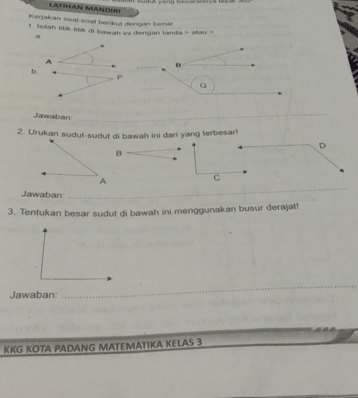 sudul yang besarannya tep at 3000
LATIHAN MANDIRI 
Kerjakan soal-soal berikut dengan benar 
1. Isilah titik-titik di bawah ini dengan tanda > atau
a 
A 
B 
b. 
P 
_
Q
Jawaban: 
_ 
2. Urukan sudut-sudut di bawah ini dari yang terbesar! 
D 
C 
Jawaban:_ 
_ 
_ 
3. Tentukan besar sudut di bawah ini menggunakan busur derajat! 
Jawaban: 
__ 
KKG KOTA PADANG MATEMATIKA KELAS 3