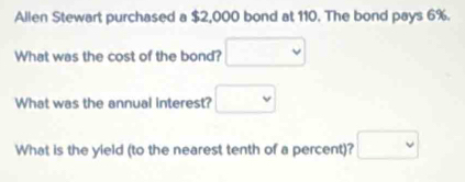 Allen Stewart purchased a $2,000 bond at 110. The bond pays 6%. 
What was the cost of the bond? □ 
What was the annual interest? □ 
What is the yield (to the nearest tenth of a percent)? □