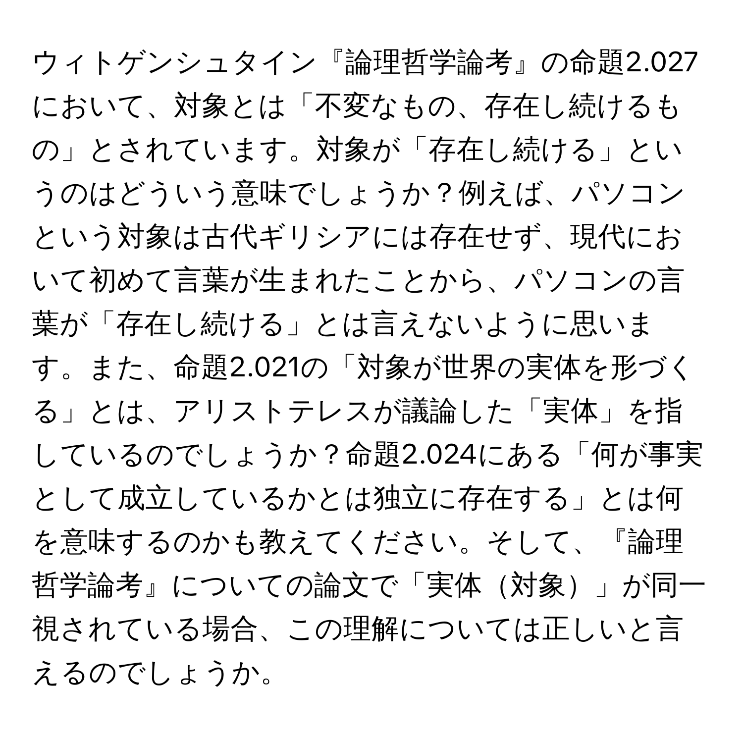 ウィトゲンシュタイン『論理哲学論考』の命題2.027において、対象とは「不変なもの、存在し続けるもの」とされています。対象が「存在し続ける」というのはどういう意味でしょうか？例えば、パソコンという対象は古代ギリシアには存在せず、現代において初めて言葉が生まれたことから、パソコンの言葉が「存在し続ける」とは言えないように思います。また、命題2.021の「対象が世界の実体を形づくる」とは、アリストテレスが議論した「実体」を指しているのでしょうか？命題2.024にある「何が事実として成立しているかとは独立に存在する」とは何を意味するのかも教えてください。そして、『論理哲学論考』についての論文で「実体対象」が同一視されている場合、この理解については正しいと言えるのでしょうか。