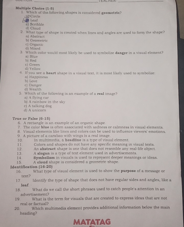 TEACHER_
Multiple Choice (1-5)
1. Which of the following shapes is considered geometrie?
Circle
Leaf
c Scribble
d) Claud
2. What type of shape is created when lines and angles are used to form the shape?
a) Abstract
b) Geometric
c) Organic
d) Mixed
3. Which color would most likely be used to symbolize danger in a visual element?
a) Blue
b) Red
c) Green
d) Yellow
4. If you see a heart shape in a visual text, it is most likely used to symbolize
a) Happiness
b) Love
c) Danger
d) Wealth
5. Which of the following is an example of a real image?
a) A flying car
bJ A rainbow in the sky
c) A talking dog
d) A unicorn
True or False (6-15)
6. A rectangle is an example of an organic shape
7. The color blue is often associated with sadness or calmness in visual elements.
8. Visual elements like lines and colors can be used to influence viewers' emotions.
9. A picture of a carabao with wings is a real image.
10. In multimedia, a headline is a type of visual element.
11. Colors and shapes do not have any specific meaning in visual texts.
12. An abstract shape is one that does not resemble any real-life object
13. A slogan is a type of text element used in advertisements.
14 Symbolism in visuals is used to represent deeper meanings or ideas.
15. A eloud shape is considered a geometric shape.
Identification (16-20)
16. What type of visual element is used to show the purpose of a message or
text?
17 Identify the type of shape that does not have regular sides and angles, like a
leaf
18. What do we call the short phrases used to catch people's attention in an
advertisement?
19. What is the term for visuals that are created to express ideas that are not
real or factual?
20. Which multimedia element provides additional information below the main
heading?
MATATAG