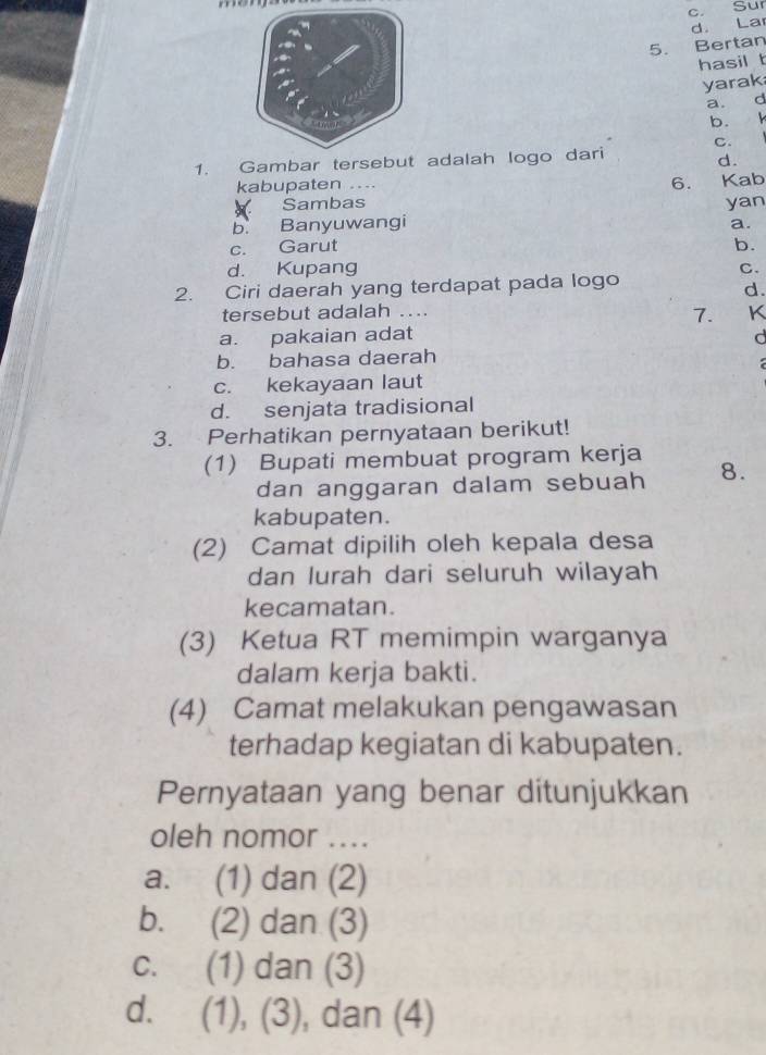 Sur
d. Lar
5. Bertan
hasil t
yarak
a. d
b. k
C.
1. Gambar tersebut adalah logo dari
d.
kabupaten ...
6. 
Sambas Kab
yan
b. Banyuwangi
a.
c. Garut b.
d. Kupang C.
2. Ciri daerah yang terdapat pada logo
d.
tersebut adalah ....
7. K
a. pakaian adat d
b. bahasa daerah
c. kekayaan laut
d. senjata tradisional
3. Perhatikan pernyataan berikut!
(1) Bupati membuat program kerja 8.
dan anggaran dalam sebuah
kabupaten.
(2) Camat dipilih oleh kepala desa
dan lurah dari seluruh wilayah
kecamatan.
(3) Ketua RT memimpin warganya
dalam kerja bakti.
(4) Camat melakukan pengawasan
terhadap kegiatan di kabupaten.
Pernyataan yang benar ditunjukkan
oleh nomor ....
a. (1) dan (2)
b. (2) dan (3)
c. (1) dan (3)
d. (1), (3), dan (4)