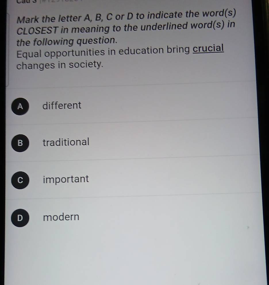 Cầu
Mark the letter A, B, C or D to indicate the word(s)
CLOSEST in meaning to the underlined word(s) in
the following question.
Equal opportunities in education bring crucial
changes in society.
A different
B traditional
C important
D modern