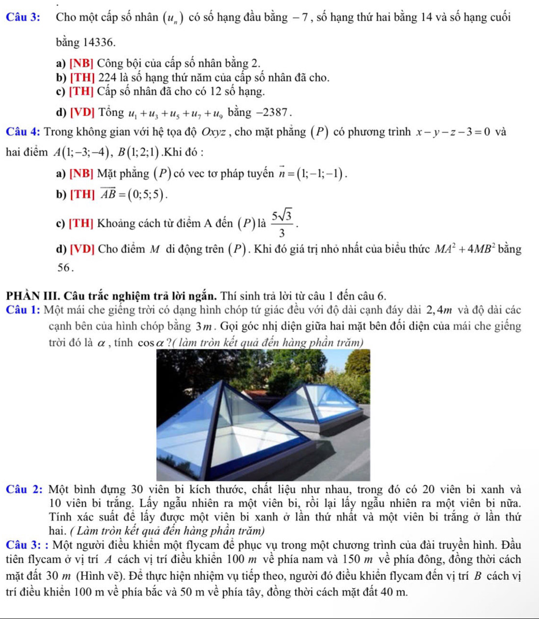 Cho một cấp số nhân (u_n) có số hạng đầu bằng − 7, số hạng thứ hai bằng 14 và số hạng cuối
bằng 14336.
a) [NB] Công bội của cấp số nhân bằng 2.
b) [TH] 224 là số hạng thứ năm của cấp số nhân đã cho.
c) [TH] Cấp số nhân đã cho có 12 số hạng.
d) [VD] Tổng u_1+u_3+u_5+u_7+u_9 bằng -2387.
Câu 4: Trong không gian với hệ tọa độ Oxyz , cho mặt phẳng (P) có phương trình x-y-z-3=0 và
hai điểm A(1;-3;-4),B(1;2;1).Khi đó :
a) [NB] Mặt phẳng (P) có vec tơ pháp tuyến vector n=(1;-1;-1).
b) [ TH]overline AB=(0;5;5).
c) [TH] Khoảng cách từ điểm A đến (P) là  5sqrt(3)/3 .
d) [VD] Cho điểm Mô di động trên (P). Khi đó giá trị nhỏ nhất của biểu thức MA^2+4MB^2 bằng
56 .
PHÀN III. Câu trắc nghiệm trả lời ngắn. Thí sinh trả lời từ câu 1 đến câu 6.
Câu 1: Một mái che giếng trời có dạng hình chóp tứ giác đều với độ dài cạnh đáy dài 2,4m và độ dài các
cạnh bên của hình chóp bằng 3m. Gọi góc nhị diện giữa hai mặt bên đối diện của mái che giếng
trời đó là α , tính cosα?( làm tròn kết quả đến hàng phần trăm)
Câu 2: Một bình đựng 30 viên bi kích thước, chất liệu như nhau, trong đó có 20 viên bi xanh và
10 viên bi trắng. Lấy ngẫu nhiên ra một viên bi, rồi lại lấy ngẫu nhiên ra một viên bi nữa.
Tính xác suất đề lấy được một viên bi xanh ở lần thứ nhất và một viên bi trắng ở lần thứ
hai. ( Làm tròn kết quả đến hàng phần trăm)
Câu 3: : Một người điều khiền một flycam để phục vụ trong một chương trình của đài truyền hình. Đầu
tiên flycam ở vị trí A cách vị trí điều khiển 100 m về phía nam và 150 m về phía đông, đồng thời cách
mặt đất 30 m (Hình vẽ). Để thực hiện nhiệm vụ tiếp theo, người đó điều khiển flycam đến vị trí B cách vị
trí điều khiển 100 m về phía bắc và 50 m về phía tây, đồng thời cách mặt đất 40 m.