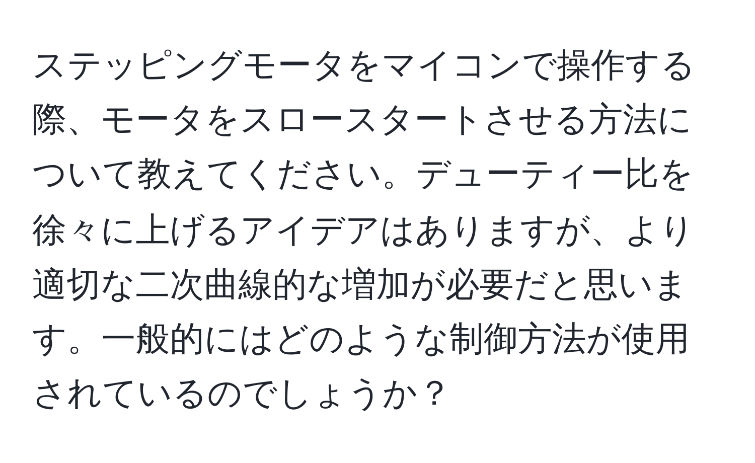 ステッピングモータをマイコンで操作する際、モータをスロースタートさせる方法について教えてください。デューティー比を徐々に上げるアイデアはありますが、より適切な二次曲線的な増加が必要だと思います。一般的にはどのような制御方法が使用されているのでしょうか？