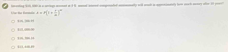 Investing $10, 000 in a savings account at 5 % anual interent compounded semiansually will remit in approximately how much money after 10 years?
Use the forala: A=P(1+ r/m )^mr
$16, 288.95
$15, 000.00
$16, 386.16
$13, 448.89